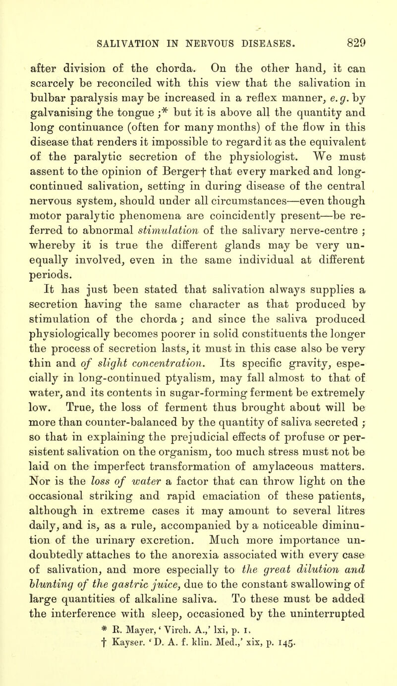 after division of the chorda. On the other hand, it can scarcely be reconciled with this view that the salivation in bulbar paralysis maybe increased in a reflex manner, e.g. by galvanising the tongue ;* but it is above all the quantity and long continuance (often for many months) of the flow in this disease that renders it impossible to regard it as the equivalent of the paralytic secretion of the physiologist. We must assent to the opinion of Bergerf that every marked and long- continued salivation, setting in during disease of the central nervous system, should under all circumstances—even though motor paralytic phenomena are coincidently present—be re- ferred to abnormal stimulation of the salivary nerve-centre ; whereby it is true the different glands may be very un- equally involved, even in the same individual at different periods. It has just been stated that salivation always supplies a secretion having the same character as that produced by stimulation of the chorda; and since the saliva produced physiologically becomes poorer in solid constituents the longer the process of secretion lasts, it must in this case also be very thin and of slight concentration. Its specific gravity, espe- cially in long-continued ptyalism, may fall almost to that of water, and its contents in sugar-forming ferment be extremely low. True, the loss of ferment thus brought about will be more than counter-balanced by the quantity of saliva secreted ; so that in explaining the prejudicial effects of profuse or per- sistent salivation on the organism, too much stress must not be laid on the imperfect transformation of amylaceous matters. Nor is the loss of water a factor that can throw light on the occasional striking and rapid emaciation of these patients, although in extreme cases it may amount to several litres daily, and is, as a rule, accompanied by a noticeable diminu- tion of the urinary excretion. Much more importance un- doubtedly attaches to the anorexia associated with every case of salivation, and more especially to the great dilution and blunting of the gastric juice, due to the constant swallowing of large quantities of alkaline saliva. To these must be added the interference with sleep, occasioned by the uninterrupted * E. Mayer,' Virch. A.,' lxi, p. I, f Kayser. 4 D. A. f. klin. Med.,' xix, p. 145.