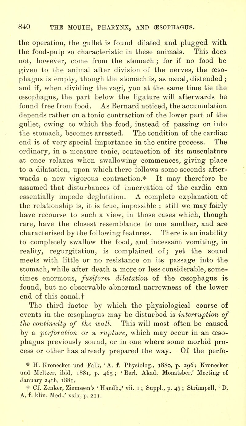 the operation, the gullet is found dilated and plugged with the food-pulp so characteristic in these animals. This does not, however, come from the stomach; for if no food be given to the animal after division of the nerves, the oeso- phagus is empty, though the stomach is, as usual, distended ; and if, when dividing the vagi, you at the same time tie the oesophagus, the part below the ligature will afterwards be found free from food. As Bernard noticed, the accumulation depends rather on a tonic contraction of the lower part of the gullet, owing to which the food, instead of passing on into the stomach, becomes arrested. The condition of the cardiac end is of very special importance in the entire process. The ordinary, in a measure tonic, contraction of its musculature at once relaxes when swallowing commences, giving place to a dilatation, upon which there follows some seconds after- wards a new vigorous contraction.* It may therefore be assumed that disturbances of innervation of the cardia can essentially impede deglutition. A complete explanation of the relationship is, it is true, impossible ; still we may fairly have recourse to such a view, in those cases which, though rare, have the closest resemblance to one another, and are characterised by the following features. There is an inability to completely swallow the food, and incessant vomiting, in reality, regurgitation, is complained of; yet the sound meets with little or no resistance on its passage into the stomach, while after death a more or less considerable, some- times enormous, fusiform dilatation of the oesophagus is found, but no observable abnormal narrowness of the lower end of this canal, t The third factor by which the physiological course of events in the oesophagus may be disturbed is interruption of the continuity of the wall. This will most often be caused by a perforation or a rupture, which may occur in an oeso- phagus previously sound, or in one where some morbid pro- cess or other has already prepared the way. Of the perfo- # H. Kronecker und Falk, 'A. f. Physiolog., 1880, p. 296; Kronecker und Meitzer, ibid, 1881, p. 465; ' Berl. Akad. Monatsber,' Meeting of January 24th, 1881. f Cf. Zenker, Ziemssen's ' Handb./ vii. 1 ; Sappl., p. 47 ; Strümpell, ' D. A. f. klin. Med.,' xxix, p. 211.