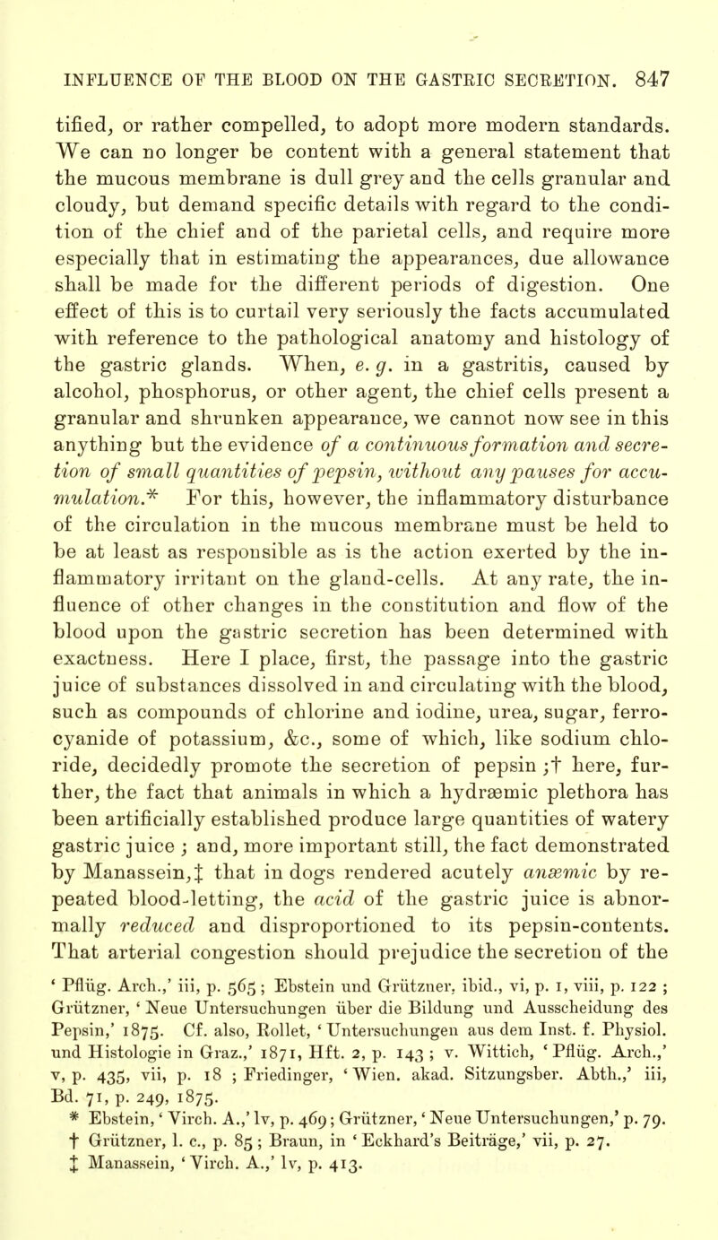 tified, or rather compelled, to adopt more modern standards. We can no longer be content with a general statement that the mucous membrane is dull grey and the cells granular and cloudy, but demand specific details with regard to the condi- tion of the chief and of the parietal cells, and require more especially that in estimating the appearances, due allowance shall be made for the different periods of digestion. One effect of this is to curtail very seriously the facts accumulated with reference to the pathological anatomy and histology of the gastric glands. When, e. g. in a gastritis, caused by alcohol, phosphorus, or other agent, the chief cells present a granular and shrunken appearance, we cannot now see in this anything but the evidence of a continuous formation and secre- tion of small quantities of pepsin, ivithout any pauses for accu- mulation* For this, however, the inflammatory disturbance of the circulation in the mucous membrane must be held to be at least as responsible as is the action exerted by the in- flammatory irritant on the gland-cells. At any rate, the in- fluence of other changes in the constitution and flow of the blood upon the gastric secretion has been determined with exactness. Here I place, first, the passage into the gastric juice of substances dissolved in and circulating with the blood, such as compounds of chlorine and iodine, urea, sugar, ferro- cyanide of potassium, &c, some of which, like sodium chlo- ride, decidedly promote the secretion of pepsin ;t here, fur- ther, the fact that animals in which a hydraemic plethora has been artificially established produce large quantities of watery gastric juice ; and, more important still, the fact demonstrated by Manassein,J that in dogs rendered acutely ansemic by re- peated blood-letting, the acid of the gastric juice is abnor- mally reduced and disproportioned to its pepsin-contents. That arterial congestion should prejudice the secretion of the ' Pflüg. Arch.,' iii, p. 565 ; Ebstein und Grützner. ibid., vi, p. 1, viii, p. 122 ; Grützner, ' Neue Untersuchungen über die Bildung und Ausscheidung des Pepsin,' 1875. Cf. also, Eollet, 'Untersuchungen aus dem Inst. f. Physiol, und Histologie in Graz.,' 1871, Hft. 2, p. 143 ; v. Wittich, 'Pflüg. Arch.,' v> P- 435> yü> P- J8 ; Friedinger, 'Wien. akad. Sitzungsber. Abth.,' iii, Bd. 71, p. 249, 1875. * Ebstein,' Virch. A.,' lv, p. 469; Grützner,' Neue Untersuchungen,' p. 79. t Grützner, 1. c, p. 85 ; Braun, in ' Eckhard's Beiträge,' vii, p. 27. % Manassein, 'Virch. A.,' lv, p. 413.