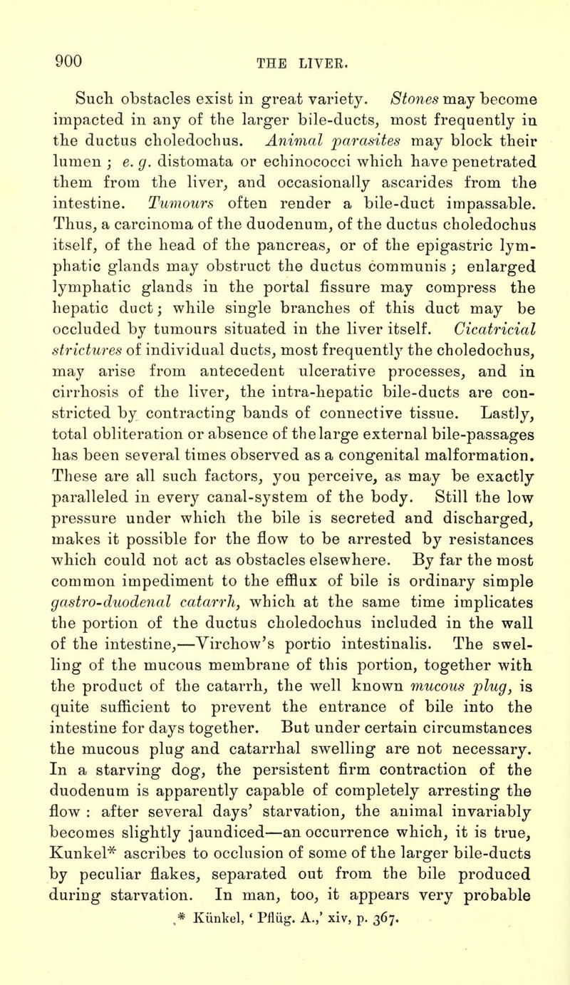 Such obstacles exist in great variety. Stones may become impacted in any of the larger bile-ducts, most frequently in the ductus choledochus. Animal parasites may block their lumen ; e. g. distomata or echinococci which have penetrated them from the liver, and occasionally ascarides from the intestine. Tumours often render a bile-duct impassable. Thus, a carcinoma of the duodenum, of the ductus choledochus itself, of the head of the pancreas, or of the epigastric lym- phatic glands may obstruct the ductus communis ; enlarged lymphatic glands in the portal fissure may compress the hepatic duct; while single branches of this duct may be occluded by tumours situated in the liver itself. Cicatricial strictures of individual ducts, most frequently the choledochus, may arise from antecedent ulcerative processes, and in cirrhosis of the liver, the intra-hepatic bile-ducts are con- stricted by contracting bands of connective tissue. Lastly, total obliteration or absence of the large external bile-passages has been several times observed as a congenital malformation. These are all such factors, you perceive, as may be exactly paralleled in every canal-system of the body. Still the low pressure under which the bile is secreted and discharged, makes it possible for the flow to be arrested by resistances which could not act as obstacles elsewhere. By far the most common impediment to the efflux of bile is ordinary simple gastro-duodenal catarrh, which at the same time implicates the portion of the ductus choledochus included in the wall of the intestine,—Yirchow's portio intestinalis. The swel- ling of the mucous membrane of this portion, together with the product of the catarrh, the well known mMcous plug, is quite sufficient to prevent the entrance of bile into the intestine for days together. But under certain circumstances the mucous plug and catarrhal swelling are not necessary. In a starving dog, the persistent firm contraction of the duodenum is apparently capable of completely arresting the flow : after several days' starvation, the animal invariably becomes slightly jaundiced—an occurrence which, it is true, Kunkel* ascribes to occlusion of some of the larger bile-ducts by peculiar flakes, separated out from the bile produced during starvation. In man, too, it appears very probable