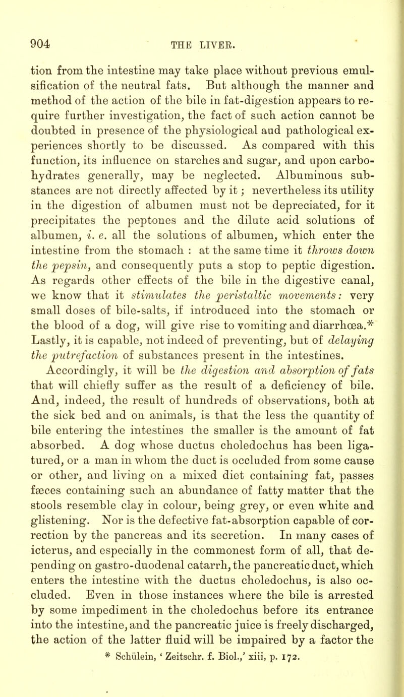 tion from the intestine may take place without previous emul- sification of the neutral fats. But although the manner and method of the action of the bile in fat-digestion appears to re- quire further investigation, the fact of such action cannot be doubted in presence of the physiological aud pathological ex- periences shortly to be discussed. As compared with this function, its influence on starches and sugar, and upon carbo- hydrates generally, may be neglected. Albuminous sub- stances are not directly affected by it; nevertheless its utility in the digestion of albumen must not be depreciated, for it precipitates the peptones and the dilute acid solutions of albumen, i. e. all the solutions of albumen, which enter the intestine from the stomach : at the same time it throws down the pepsin, and consequently puts a stop to peptic digestion. As regards other effects of the bile in the digestive canal, we know that it stimulates the peristaltic movements: very small doses of bile-salts, if introduced into the stomach or the blood of a dog, will give rise to vomiting and diarrhoea.** Lastly, it is capable, not indeed of preventing, but of delaying the putrefaction of substances present in the intestines. Accordingly, it will be the digestion and absorption of fats that will chiefly suffer as the result of a deficiency of bile. And, indeed, the result of hundreds of observations, both at the sick bed and on animals, is that the less the quantity of bile entering the intestines the smaller is the amount of fat absorbed. A dog whose ductus choledochus has been liga- tured, or a man in whom the duct is occluded from some cause or other, and living on a mixed diet containing fat, passes faeces containing such an abundance of fatty matter that the stools resemble clay in colour, being grey, or even white and glistening. Nor is the defective fat-absorption capable of cor- rection by the pancreas and its secretion. In many cases of icterus, and especially in the commonest form of all, that de- pending on gastro-duodenal catarrh, the pancreatic duct, which enters the intestine with the ductus choledochus, is also oc- cluded. Even in those instances where the bile is arrested by some impediment in the choledochus before its entrance into the intestine, and the pancreatic juice is freely discharged, the action of the latter fluid will be impaired by a factor the * Schülein, ' Zeitschr. f. Biol./ xiii, p. 172.
