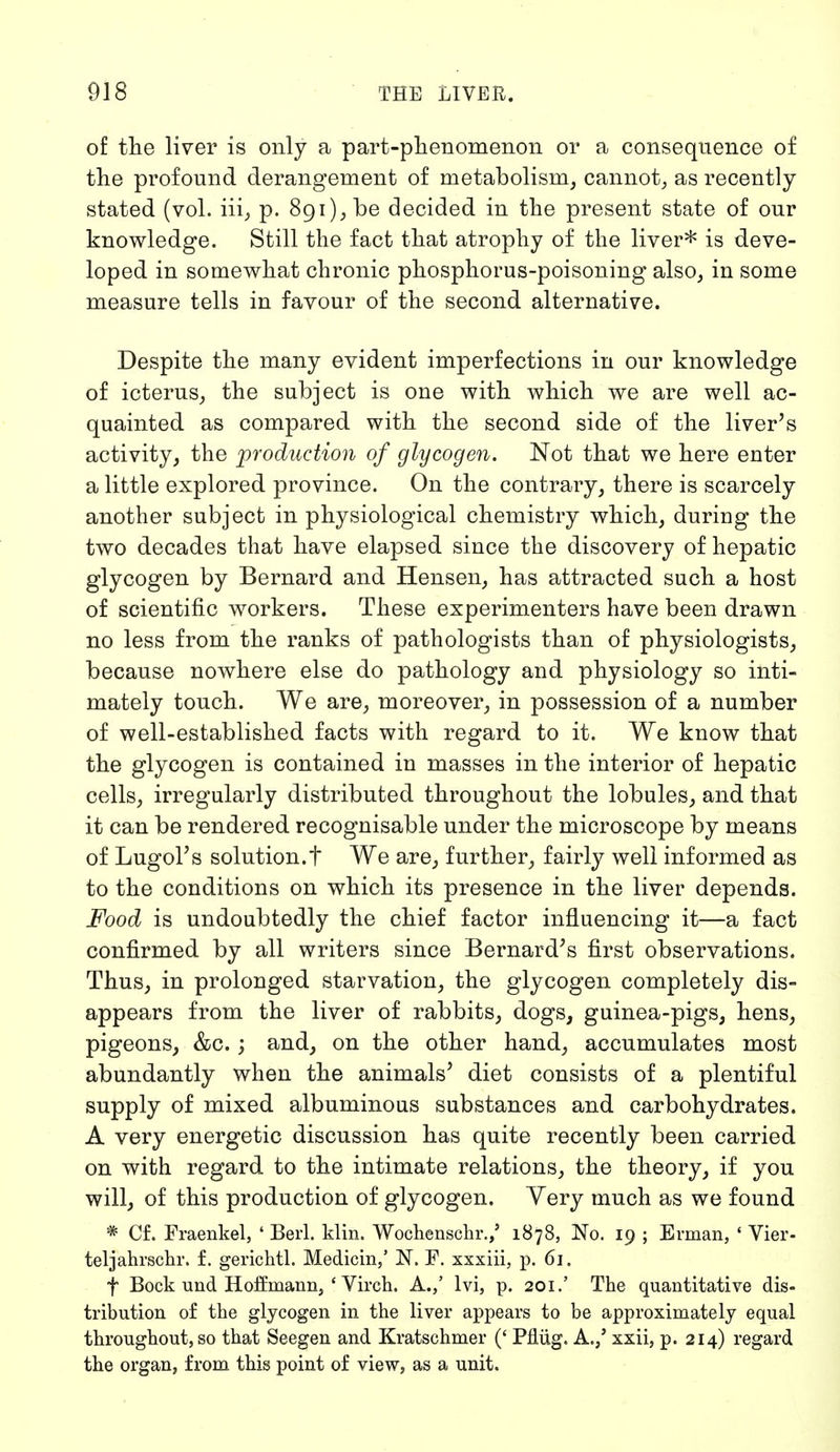 of the liver is only a part-phenomenon or a consequence of the profound derangement of metabolism, cannot, as recently stated (vol. iii, p. 891), be decided in the present state of our knowledge. Still the fact that atrophy of the liver* is deve- loped in somewhat chronic phosphorus-poisoning also, in some measure tells in favour of the second alternative. Despite the many evident imperfections in our knowledge of icterus, the subject is oue with which we are well ac- quainted as compared with the second side of the liver's activity, the production of glycogen. Not that we here enter a little explored province. On the contrary, there is scarcely another subject in physiological chemistry which, during the two decades that have elapsed since the discovery of hepatic glycogen by Bernard and Hensen, has attracted such a host of scientific workers. These experimenters have been drawn no less from the ranks of pathologists than of physiologists, because nowhere else do pathology and physiology so inti- mately touch. We are, moreover, in possession of a number of well-established facts with regard to it. We know that the glycogen is contained in masses in the interior of hepatic cells, irregularly distributed throughout the lobules, and that it can be rendered recognisable under the microscope by means of Lugol's solution.t We are, further, fairly well informed as to the conditions on which its presence in the liver depends. Food is undoubtedly the chief factor influencing it—a fact confirmed by all writers since Bernard's first observations. Thus, in prolonged starvation, the glycogen completely dis- appears from the liver of rabbits, dogs, guinea-pigs, hens, pigeons, &c.; and, on the other hand, accumulates most abundantly when the animals' diet consists of a plentiful supply of mixed albuminous substances and carbohydrates. A very energetic discussion has quite recently been carried on with regard to the intimate relations, the theory, if you will, of this production of glycogen. Very much as we found * Cf. Fraenkel, ' Berl. klin. Wochenschr.,' 1878, No. 19 ; Erman, 1 Vier- teljahrschr. f. gerichtl. Medicin,' N. F. xxxiii, p. 61. f Bock und Hoffmann, 4 Virch. A.,' Ivi, p. 201.' The quantitative dis- tribution of the glycogen in the liver appears to be approximately equal throughout, so that Seegen and Kratschmer (' Pflüg. A./ xxii, p. 214) regard the organ, from this point of view, as a unit.