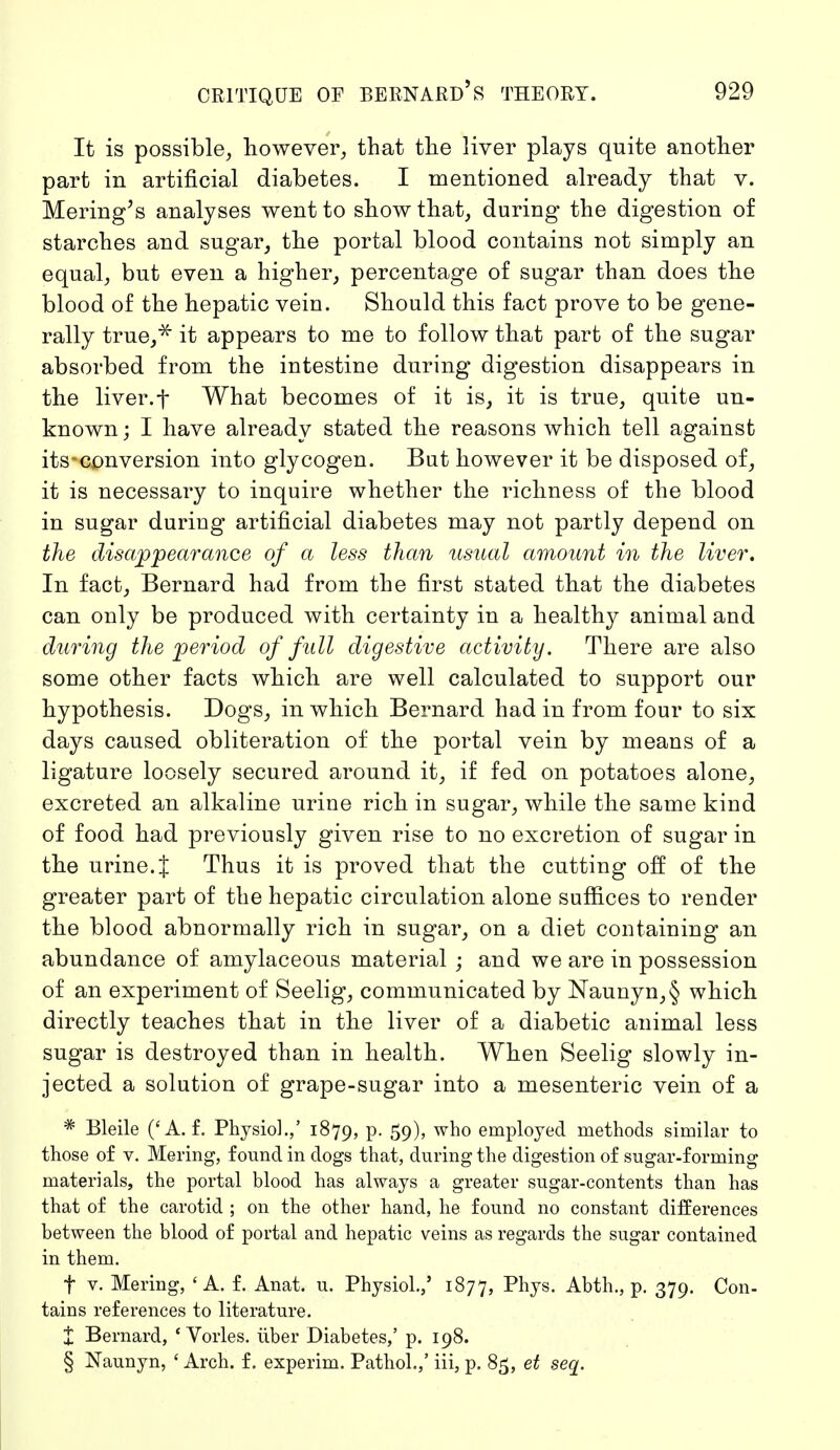 It is possible, however, that the liver plays quite another part in artificial diabetes. I mentioned already that v. Mering's analyses went to show that, during the digestion of starches and sugar, the portal blood contains not simply an equal, but even a higher, percentage of sugar than does the blood of the hepatic vein. Should this fact prove to be gene- rally true,* it appears to me to follow that part of the sugar absorbed from the intestine during digestion disappears in the liver.t What becomes of it is, it is true, quite un- known; I have already stated the reasons which tell against its-conversion into glycogen. But however it be disposed of, it is necessary to inquire whether the richness of the blood in sugar during artificial diabetes may not partly depend on the disappearance of a less than usual amount in the liver. In fact, Bernard had from the first stated that the diabetes can only be produced with certainty in a healthy animal and during the period of full digestive activity. There are also some other facts which are well calculated to support our hypothesis. Dogs, in which Bernard had in from four to six days caused obliteration of the portal vein by means of a ligature loosely secured around it, if fed on potatoes alone, excreted an alkaline urine rich in sugar, while the same kind of food had previously given rise to no excretion of sugar in the urine.J Thus it is proved that the cutting off of the greater part of the hepatic circulation alone suffices to render the blood abnormally rich in sugar, on a diet containing an abundance of amylaceous material ; and we are in possession of an experiment of Seelig, communicated by Naunyn,§ which directly teaches that in the liver of a diabetic animal less sugar is destroyed than in health. When Seelig slowly in- jected a solution of grape-sugar into a mesenteric vein of a * Bleile ('A. f. Physio].,' 1879, p. 59), who employed methods similar to those of v. Mering, found in dogs that, during the digestion of sugar-forming materials, the portal blood has always a greater sugar-contents than has that of the carotid ; on the other hand, he found no constant differences between the blood of portal and hepatic veins as regards the sugar contained in them. f v. Mering, 'A. f. Anat. u. Physiol.,' 1877, Phys. Abth., p. 379. Con- tains references to literature. % Bernard, 'Vöries, über Diabetes,' p. 198. § Naunyn, ' Arch, f. experim. Pathol.,' iii, p. 85, et seq.