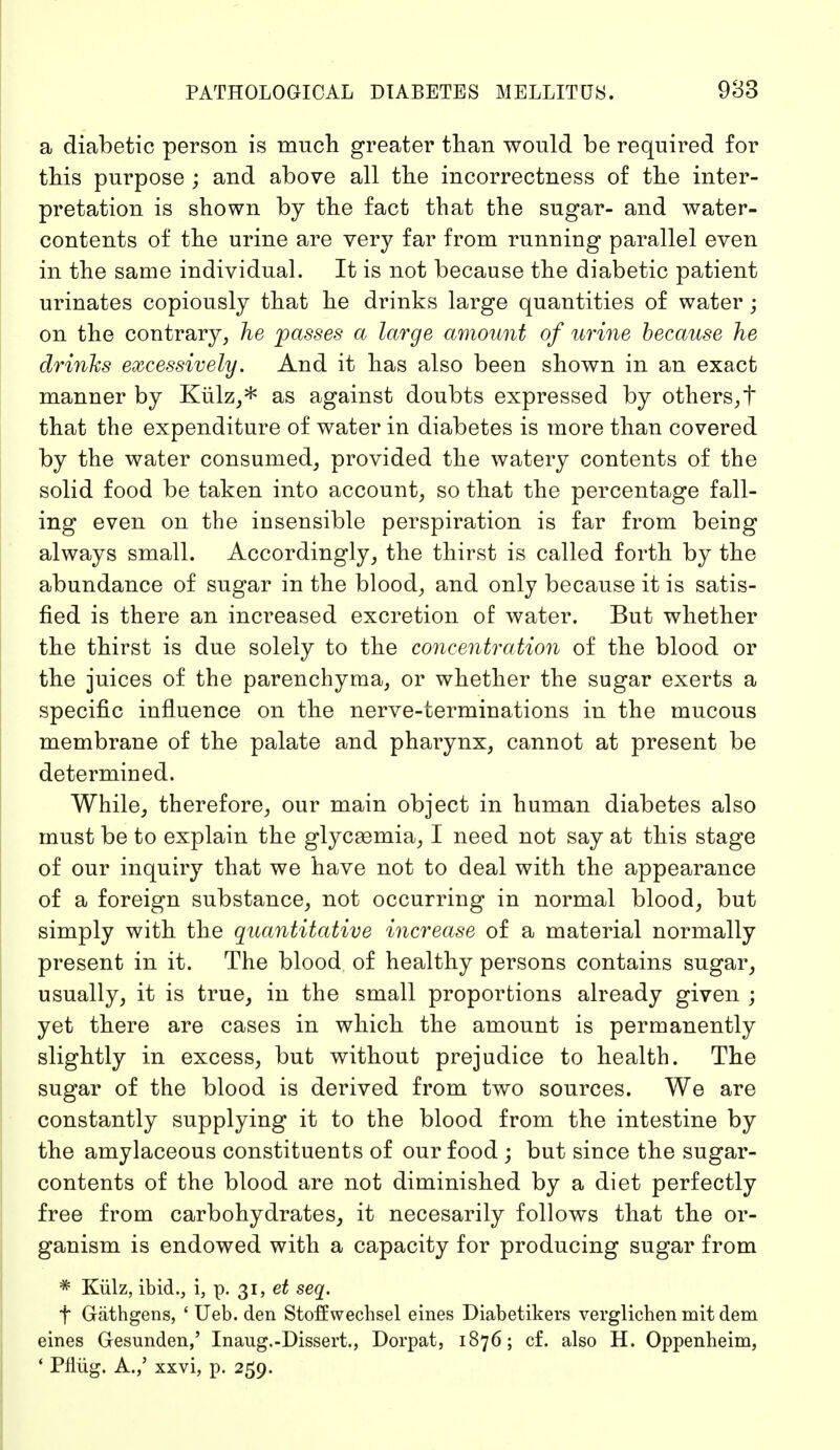 a diabetic person is much greater than would be required for this purpose ; and above all the incorrectness of the inter- pretation is shown by the fact that the sugar- and water- contents of the urine are very far from running parallel even in the same individual. It is not because the diabetic patient urinates copiously that he drinks large quantities of water; on the contrary, he passes a large amount of urine because he drinks excessively. And it has also been shown in an exact manner by Külz,* as against doubts expressed by others,t that the expenditure of water in diabetes is more than covered by the water consumed, provided the watery contents of the solid food be taken into account, so that the percentage fall- ing even on the insensible perspiration is far from being always small. Accordingly, the thirst is called forth by the abundance of sugar in the blood, and only because it is satis- fied is there an increased excretion of water. But whether the thirst is due solely to the concentration of the blood or the juices of the parenchyma, or whether the sugar exerts a specific influence on the nerve-terminations in the mucous membrane of the palate and pharynx, cannot at present be determined. While, therefore, our main object in human diabetes also must be to explain the glycsemia, I need not say at this stage of our inquiry that we have not to deal with the appearance of a foreign substance, not occurring in normal blood, but simply with the quantitative increase of a material normally present in it. The blood of healthy persons contains sugar, usually, it is true, in the small proportions already given ; yet there are cases in which the amount is permanently slightly in excess, but without prejudice to health. The sugar of the blood is derived from two sources. We are constantly supplying it to the blood from the intestine by the amylaceous constituents of our food ; but since the sugar- contents of the blood are not diminished by a diet perfectly free from carbohydrates, it necesarily follows that the or- ganism is endowed with a capacity for producing sugar from * Külz, ibid., i, p. 31, et seq. f Gäthgens, ' Ueb. den Stoffwechsel eines Diabetikers verglichen mit dem eines Gesunden,' Inang.-Dissert., Dorpat, 1876; cf. also H. Oppenheim, ' Pflüg. A.,' xxvi, p. 259.