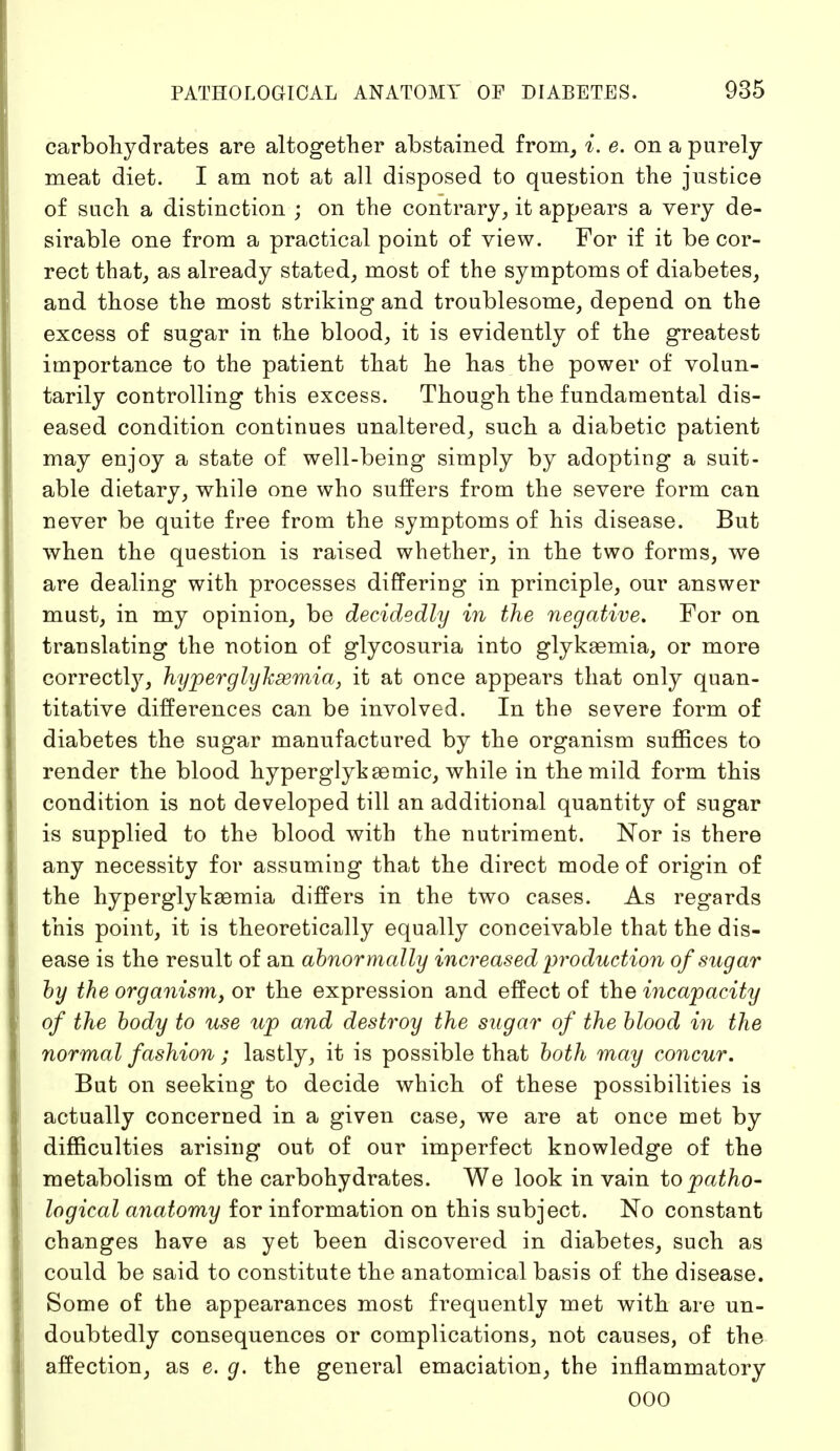 carbohydrates are altogether abstained from, i. e. on a purely meat diet. I am not at all disposed to question the justice of such a distinction ; on the contrary, it appears a very de- sirable one from a practical point of view. For if it be cor- rect that, as already stated, most of the symptoms of diabetes, and those the most striking and troublesome, depend on the excess of sugar in the blood, it is evidently of the greatest importance to the patient that he has the power of volun- tarily controlling this excess. Though the fundamental dis- eased condition continues unaltered, such a diabetic patient may enjoy a state of well-being simply by adopting a suit- able dietary, while one who suffers from the severe form can never be quite free from the symptoms of his disease. But when the question is raised whether, in the two forms, we are dealing with processes differing in principle, our answer must, in my opinion, be decidedly in the negative. For on translating the notion of glycosuria into glyksemia, or more correctly, hyperglyksemia, it at once appears that only quan- titative differences can be involved. In the severe form of diabetes the sugar manufactured by the organism suffices to render the blood hyperglykeemic, while in the mild form this condition is not developed till an additional quantity of sugar is supplied to the blood with the nutriment. Nor is there any necessity for assumiug that the direct mode of origin of the hyperglykaemia differs in the two cases. As regards this point, it is theoretically equally conceivable that the dis- ease is the result of an abnormally increased production of sugar by the organism, or the expression and effect of the incapacity of the body to use up and destroy the sugar of the blood in the normal fashion ; lastly, it is possible that both may concur. But on seeking to decide which of these possibilities is actually concerned in a given case, we are at once met by difficulties arising out of our imperfect knowledge of the metabolism of the carbohydrates. We look in vain to patho- logical anatomy for information on this subject. No constant changes have as yet been discovered in diabetes, such as could be said to constitute the anatomical basis of the disease. Some of the appearances most frequently met with are un- doubtedly consequences or complications, not causes, of the affection, as e. g. the general emaciation, the inflammatory OOO