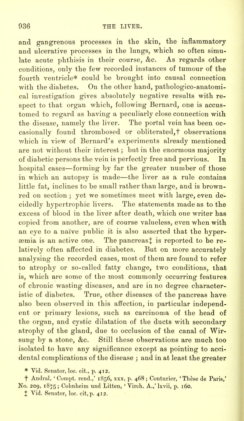 and gangrenous processes in the skin, the inflammatory and ulcerative processes in the lungs, which so often simu- late acute phthisis in their course, &c. As regards other conditions, only the few recorded instances of tumour of the fourth ventricle* could be brought into causal connection with the diabetes. On the other hand, pathologico-anatomi- cal investigation gives absolutely negative results with re- spect to that organ which, following Bernard, one is accus- tomed to regard as having a peculiarly close connection with the disease, namely the liver. The portal vein has been oc- casionally found thrombosed or obliterated,t observations which in view of Bernard's experiments already mentioned are not without their interest; but in the enormous majority of diabetic persons the vein is perfectly free and pervious. In hospital cases—forming by far the greater number of those in which an autopsy is made—the liver as a rule contains little fat, inclines to be small rather than large, and is brown- red on section; yet we sometimes meet with large, even de- cidedly hypertrophic livers. The statements made as to the excess of blood in the liver after death, which one writer has copied from another, are of course valueless, even when with an eye to a naive public it is also asserted that the hyper- aamia is an active one. The pancreasj is reported to be re- latively often affected in diabetes. But on more accurately analysing the recorded cases, most of them are found to refer to atrophy or so-called fatty change, two conditions, that is, which are some of the most commonly occurring features of chronic wasting diseases, and are in no degree character- istic of diabetes. True, other diseases of the pancreas have also been observed in this affection, in particular independ- ent or primary lesions, such as carcinoma of the head of the organ, and cystic dilatation of the ducts with secondary atrophy of the gland, due to occlusion of the canal of Wir- sung by a stone, &c. Still these observations are much too isolated to have any significance except as pointing to acci- dental complications of the disease ; and in at least the greater * Yid. Senator, loc. cit., p. 412. f Andral, ' Compt. rend.,' 1856, xxx, p. 468 ; Conturier, 'These de Paris,' No. 209, 1875 ; Cohnheim und Litten, ' Virch. A.,' lxvii, p. 160. X Vid. Senator, loc. cit, p. 412.