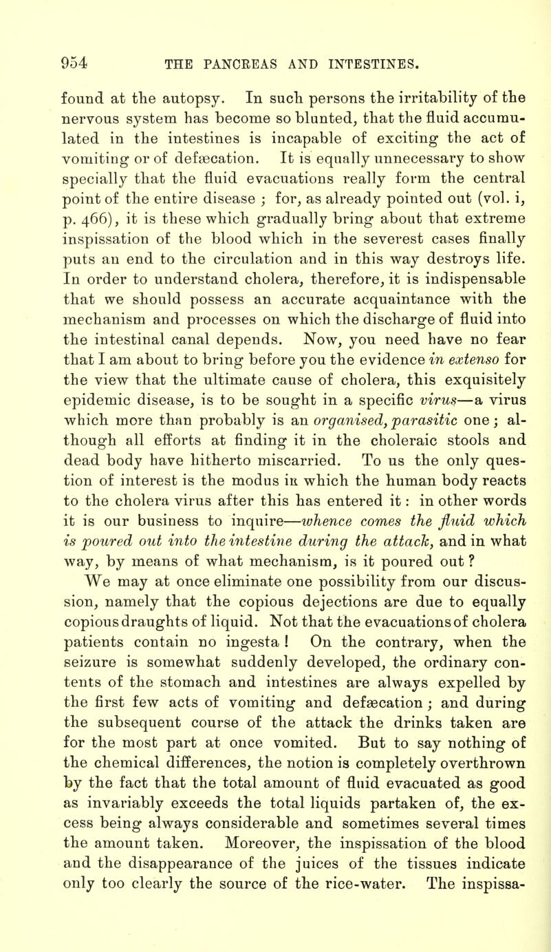 found at the autopsy. In such persons the irritability of the nervous system has become so blunted, that the fluid accumu- lated in the intestines is incapable of exciting the act of vomiting or of defaecation. It is equally unnecessary to show specially that the fluid evacuations really form the central point of the entire disease ; for, as already pointed out (vol. i, p. 466), it is these which gradually bring about that extreme inspissation of the blood which in the severest cases finally puts an end to the circulation and in this way destroys life. In order to understand cholera, therefore, it is indispensable that we should possess an accurate acquaintance with the mechanism and processes on which the discharge of fluid into the intestinal canal depends. Now, you need have no fear that I am about to bring before you the evidence in extenso for the view that the ultimate cause of cholera, this exquisitely epidemic disease, is to be sought in a specific virus—a virus which more than probably is sua. organised, parasitic one; al- though all efforts at finding it in the choleraic stools and dead body have hitherto miscarried. To us the only ques- tion of interest is the modus in which the human body reacts to the cholera virus after this has entered it: in other words it is our business to inquire—whence comes the fluid which is poured out into the intestine during the attach, and in what way, by means of what mechanism, is it poured out ? We may at once eliminate one possibility from our discus- sion, namely that the copious dejections are due to equally copious draughts of liquid. Not that the evacuations of cholera patients contain no ingesta ! On the contrary, when the seizure is somewhat suddenly developed, the ordinary con- tents of the stomach and intestines are always expelled by the first few acts of vomiting and defsecation ; and during the subsequent course of the attack the drinks taken are for the most part at once vomited. But to say nothing of the chemical differences, the notion is completely overthrown by the fact that the total amount of fluid evacuated as good as invariably exceeds the total liquids partaken of, the ex- cess being always considerable and sometimes several times the amount taken. Moreover, the inspissation of the blood and the disappearance of the juices of the tissues indicate only too clearly the source of the rice-water. The inspissa-