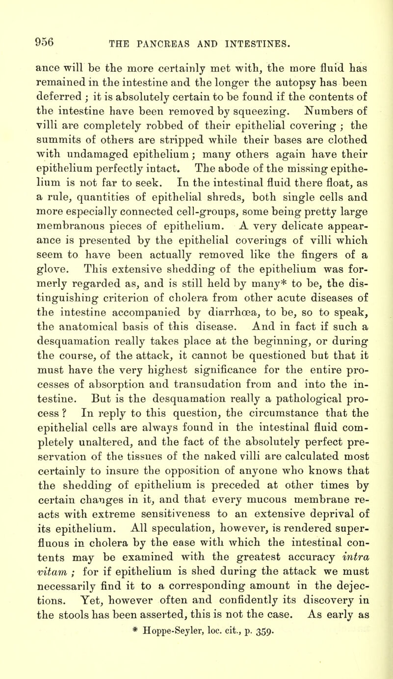 ance will be the more certainly met with, the more fluid has remained in the intestine and the longer the autopsy has been deferred ; it is absolutely certain to be found if the contents of the intestine have been removed by squeezing. Numbers of villi are completely robbed of their epithelial covering ; the summits of others are stripped while their bases are clothed with undamaged epithelium; many others again have their epithelium perfectly intact. The abode of the missing epithe- lium is not far to seek. In the intestinal fluid there float, as a rule, quantities of epithelial shreds, both single cells and more especially connected cell-groups, some being pretty large membranous pieces of epithelium. A very delicate appear- ance is presented by the epithelial coverings of villi which seem to have been actually removed like the fingers of a glove. This extensive shedding of the epithelium was for- merly regarded as, and is still held by many* to be, the dis- tinguishing criterion of cholera from other acute diseases of the intestine accompanied by diarrhoea, to be, so to speak, the anatomical basis of this disease. And in fact if such a desquamation really takes place at the beginning, or during the course, of the attack, it cannot be questioned but that it must have the very highest significance for the entire pro- cesses of absorption and transudation from and into the in- testine. But is the desquamation really a pathological pro- cess ? In reply to this question, the circumstance that the epithelial cells are always found in the intestinal fluid com- pletely unaltered, and the fact of the absolutely perfect pre- servation of the tissues of the naked villi are calculated most certainly to insure the opposition of anyone who knows that the shedding of epithelium is preceded at other times by certain changes in it, and that every mucous membrane re- acts with extreme sensitiveness to an extensive deprival of its epithelium. All speculation, however, is rendered super- fluous in cholera by the ease with which the intestinal con- tents may be examined with the greatest accuracy intra vitam ; for if epithelium is shed during the attack we must necessarily find it to a corresponding amount in the dejec- tions. Yet, however often and confidently its discovery in the stools has been asserted, this is not the case. As early as