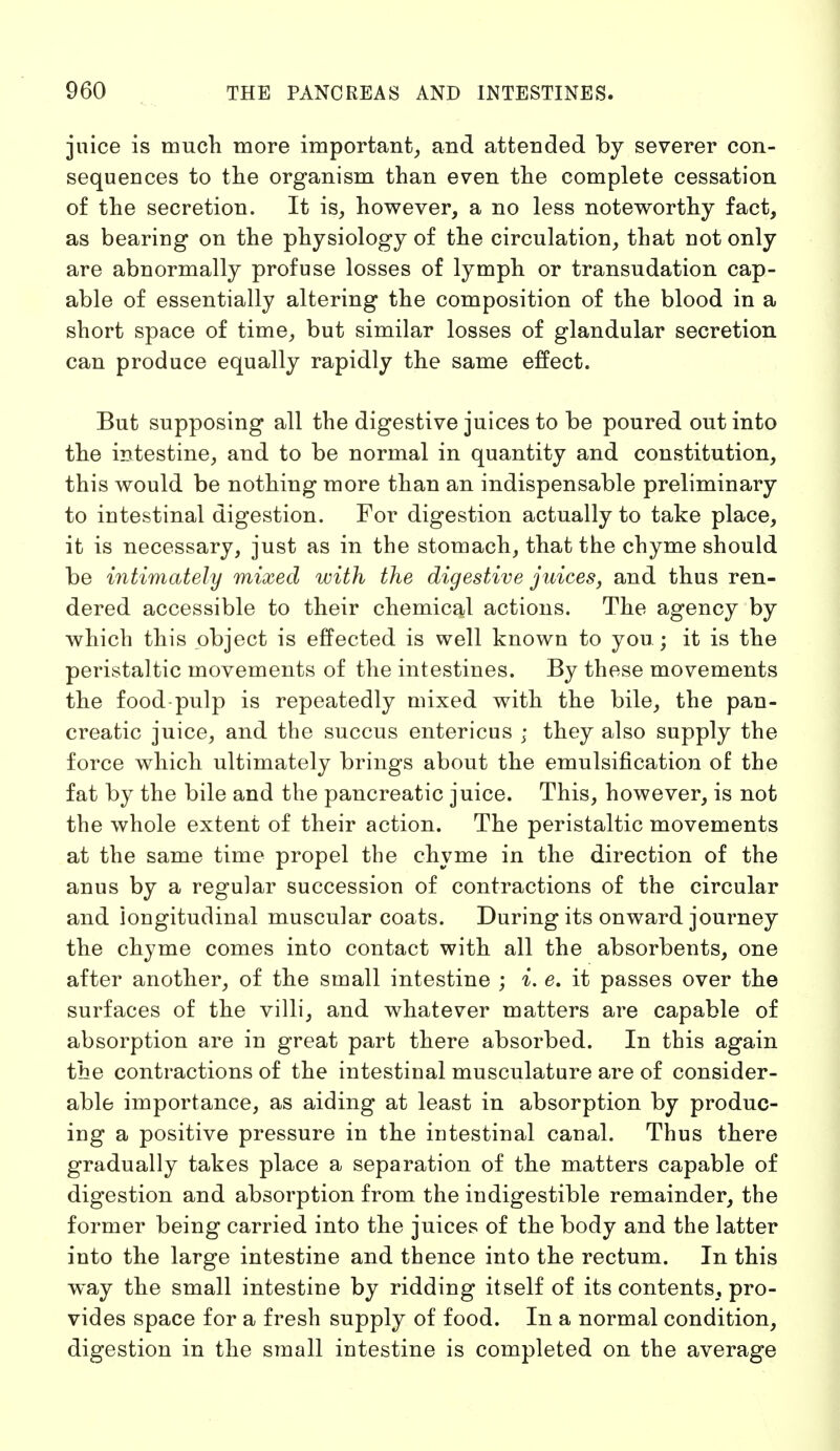 juice is much more important, and attended by severer con- sequences to the organism than even the complete cessation of the secretion. It is, however, a no less noteworthy fact, as bearing on the physiology of the circulation, that not only are abnormally profuse losses of lymph or transudation cap- able of essentially altering the composition of the blood in a short space of time, but similar losses of glandular secretion can produce equally rapidly the same effect. But supposing all the digestive juices to be poured out into the intestine, and to be normal in quantity and constitution, this would be nothing more than an indispensable preliminary to intestinal digestion. For digestion actually to take place, it is necessary, just as in the stomach, that the chyme should be intimately mixed with the digestive juices, and thus ren- dered accessible to their chemical actions. The agency by which this object is effected is well known to you ; it is the peristaltic movements of the intestines. By these movements the food pulp is repeatedly mixed with the bile, the pan- creatic juice, and the succus entericus ; they also supply the force which ultimately brings about the emulsification of the fat by the bile and the pancreatic juice. This, however, is not the whole extent of their action. The peristaltic movements at the same time propel the chyme in the direction of the anus by a regular succession of contractions of the circular and longitudinal muscular coats. During its onward journey the chyme comes into contact with all the absorbents, one after another, of the small intestine ; i. e. it passes over the surfaces of the villi, and whatever matters are capable of absorption are in great part there absorbed. In this again the contractions of the intestinal musculature are of consider- able importance, as aiding at least in absorption by produc- ing a positive pressure in the intestinal canal. Thus there gradually takes place a separation of the matters capable of digestion and absorption from the indigestible remainder, the former being carried into the juices of the body and the latter into the large intestine and thence into the rectum. In this way the small intestine by ridding itself of its contents, pro- vides space for a fresh supply of food. In a normal condition, digestion in the small intestine is completed on the average