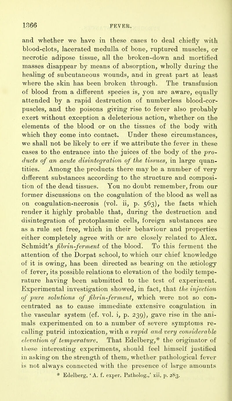 and whether we have in these cases to deal chiefly with blood-clots, lacerated medulla of bone, ruptnred muscles, or necrotic adipose tissue, all the broken-down and mortified masses disappear by means of absorption, wholly during- the healing of subcutaneous wounds, and in great part at least where the skin has been broken through. The transfusion of blood from a different species is, you are aware, equally attended by a rapid destruction of numberless blood-cor- puscles, and the poisons giving rise to fever also probably exert without exception a deleterious action, whether on the elements of the blood or on the tissues of the body with which they come into contact. Under these circumstances, we shall not be likely to err if we attribute the fever in these cases to the entrance into the juices of the body of the 'pro- ducts of an acute disintegration of the tissues, in large quan- tities. Among the products there maybe a number of very different substances according to the structure and composi- tion of the dead tissues. You no doubt remember, from our former discussions on the coagulation of the blood as well as on coagulation-necrosis (vol. ii, p. 563), the facts which render it highly probable that, during the destruction and disintegration of protoplasmic cells, foreign substances are as a rule set free, which in their behaviour and properties either completely agree with or are closely related to Alex. Schmidt's fibrin-ferment of the blood. To this ferment the attention of the Dorpat school, to which our chief knowledge of it is owing, has been directed as bearing on the aetiology of fever, its possible relations to elevation of the bodily tempe- rature having been submitted to the test of experiment. Experimental investigation showed, in fact, that the injection of pure solutions of fibrin-ferment, which were not so con- centrated as to cause immediate extensive coagulation in the vascular system (cf. vol. i, p. 239), gave rise in the ani- mals experimented on to a number of severe symptoms re- calling putrid intoxication, with a rapid and very considerable elevation of temperature. That Edelberg,* the originator of these interesting experiments, should feel himself justified in asking on the strength of them, whether pathological fever is not always connected with the presence of large amounts