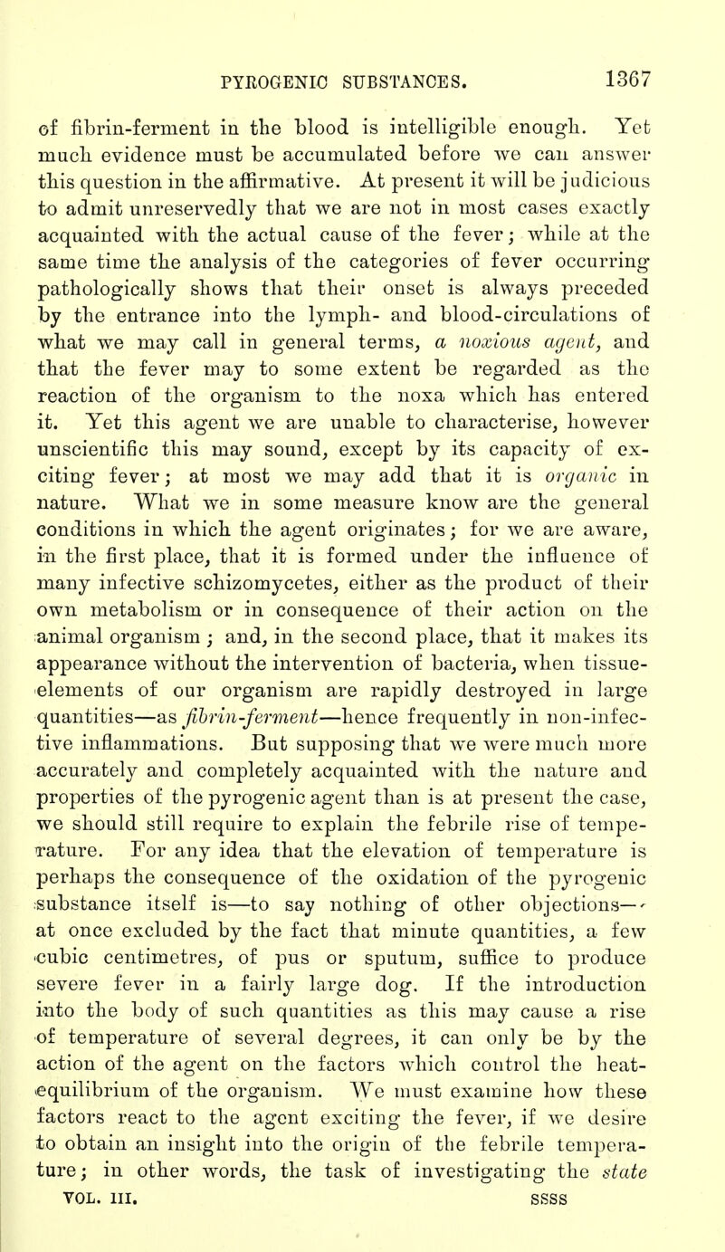 of fibrin-ferment in the blood is intelligible enough. Yet much evidence must be accumulated before we can answer this question in the affirmative. At present it will be judicious to admit unreservedly that we are not in most cases exactly acquainted with the actual cause of the fever; while at the same time the analysis of the categories of fever occurring pathologically shows that their onset is always preceded by the entrance into the lymph- and blood-circulations of what we may call in general terms, a noxious agent, and that the fever may to some extent be regarded as the reaction of the organism to the noxa which has entered it. Yet this agent we are unable to characterise, however unscientific this may sound, except by its capacity of ex- citing fever; at most we may add that it is organic in nature. What we in some measure know are the general conditions in which the agent originates; for we are aware, in the first place, that it is formed under the influence of many infective schizomycetes, either as the product of their own metabolism or in consequence of their action on the animal organism ; and, in the second place, that it makes its appearance without the intervention of bacteria, when tissue- elements of our organism are rapidly destroyed in large quantities—as fibrin -ferment—hence frequently in non-infec- tive inflammations. But supposing that we were much more accurately and completely acquainted with the nature and properties of the pyrogenic agent than is at present the case, we should still require to explain the febrile rise of tempe- rature. For any idea that the elevation of temperature is perhaps the consequence of the oxidation of the pyrogenic substance itself is—to say nothing of other objections—- at once excluded by the fact that minute quantities, a few 'Cubic centimetres, of pus or sputum, suffice to produce severe fever in a fairly large dog. If the introduction into the body of such quantities as this may cause a rise of temperature of several degrees, it can only be by the action of the agent on the factors which control the heat- equilibrium of the organism. We must examine how these factors react to the agent exciting the fever, if we desire to obtain an insight into the origin of the febrile tempera- ture; in other words, the task of investigating the state vol. in. ssss