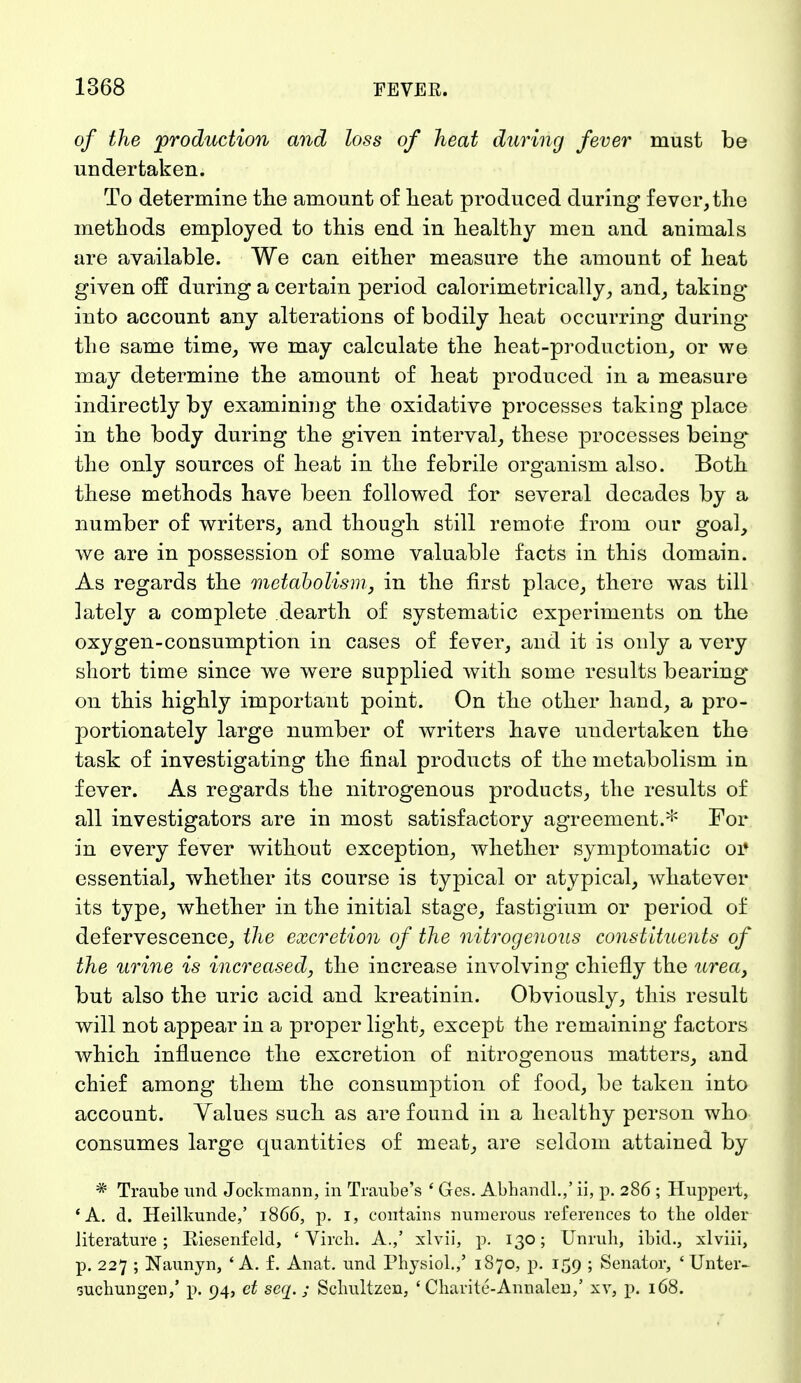 of the production and loss of heat daring fever must be undertaken. To determine the amount of heat produced during fever, the methods employed to this end in healthy men and animals are available. We can either measure the amount of heat given off during a certain period calorimetrically, and, taking into account any alterations of bodily heat occurring during the same time, we may calculate the heat-production, or we may determine the amount of heat produced in a measure indirectly by examining the oxidative processes taking place in the body during the given interval, these processes being the only sources of heat in the febrile organism also. Both these methods have been followed for several decades by a number of writers, and though still remote from our goal, we are in possession of some valuable facts in this domain. As regards the metabolism, in the first place, there was till lately a complete dearth of systematic experiments on the oxygen-consumption in cases of fever, and it is only a very short time since we were supplied with some results bearing on this highly important point. On the other hand, a pro- portionately large number of writers have undertaken the task of investigating the final products of the metabolism in fever. As regards the nitrogenous products, the results of all investigators are in most satisfactory agreement.* For in every fever without exception, whether symptomatic 01* essential, whether its course is typical or atypical, whatever its type, whether in the initial stage, fastigium or period of defervescence, the excretion of the nitrogenous constituents of the urine is increased, the increase involving chiefly the urea, but also the uric acid and kreatinin. Obviously, this result will not appear in a proper light, except the remaining factors which influence the excretion of nitrogenous matters, and chief among them the consumption of food, be taken into account. Values such as are found in a healthy person who consumes large quantities of meat, are seldom attained by * Traube und Jockmann, in Traube's ' Ges. Abhandl.,' ii, p. 286 ; Huppert, 'A. d. Heilkunde,' 1866, p. 1, contains numerous references to the older literature ; Riesenfeld, ' Virch. A.,' xlvii, p. 130; Unruli, ibid., xlviii, p. 227 ; Naunyn, 'A. f. Anat. und Physiol.,' 1870, p. 159 ; Senator, 'Unter- suchungen,' p. 94, et seq. ; Schultzen, ' Charitc-Annalen,' xv, p. 168.