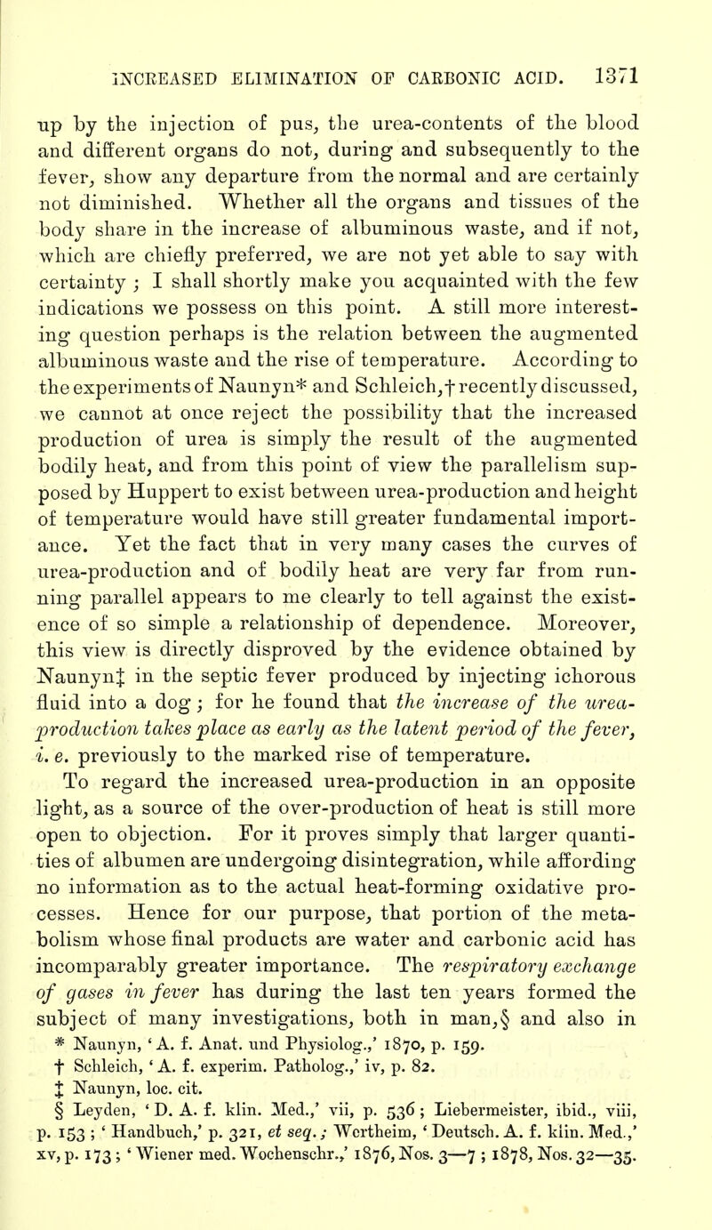 up by the injection of pus, the urea-contents of the blood and different organs do not, during and subsequently to the fever, show any departure from the normal and are certainly not diminished. Whether all the organs and tissues of the body share in the increase of albuminous waste, and if not, which are chiefly preferred, we are not yet able to say with certainty ; I shall shortly make you acquainted with the few indications we possess on this point. A still more interest- ing question perhaps is the relation between the augmented albuminous waste and the rise of temperature. According to the experiments of Naunyn* and Schleich,t recently discussed, we cannot at once reject the possibility that the increased production of urea is simply the result of the augmented bodily heat, and from this point of view the parallelism sup- posed by Huppert to exist between urea-production and height of temperature would have still greater fundamental import- ance. Yet the fact that in very many cases the curves of urea-production and of bodily heat are very far from run- ning parallel appears to me clearly to tell against the exist- ence of so simple a relationship of dependence. Moreover, this view is directly disproved by the evidence obtained by NaunynJ in the septic fever produced by injecting ichorous fluid into a dog; for he found that the increase of the urea- production takes place as early as the latent period of the fever, i. e. previously to the marked rise of temperature. To regard the increased urea-production in an opposite light, as a source of the over-production of heat is still more open to objection. For it proves simply that larger quanti- ties of albumen are undergoing disintegration, while affording no information as to the actual heat-forming oxidative pro- cesses. Hence for our purpose, that portion of the meta- bolism whose final products are water and carbonic acid has incomparably greater importance. The respiratory exchange of gases in fever has during the last ten years formed the subject of many investigations, both in man,§ and also in * Naunyn, 'A. f. Anat. und Physiolog.,' 1870, p. 159. f Schleich, ' A. f. experim. Patholog.,' iv, p. 82. £ Naunyn, loc. cit. § Ley den, ' D. A. f. klin. Med.,' vii, p. 536; Liebermeister, ibid., viii, p. 153 ; ' Handbuch/ p. 321, et seq.; Wertheim, ' Deutsch. A. f. kiin. Med.,' xv> P« x73 ; ' Wiener med. Wochenschr./ 1876, Nos. 3—7 ; 1878, Nos. 32—35.