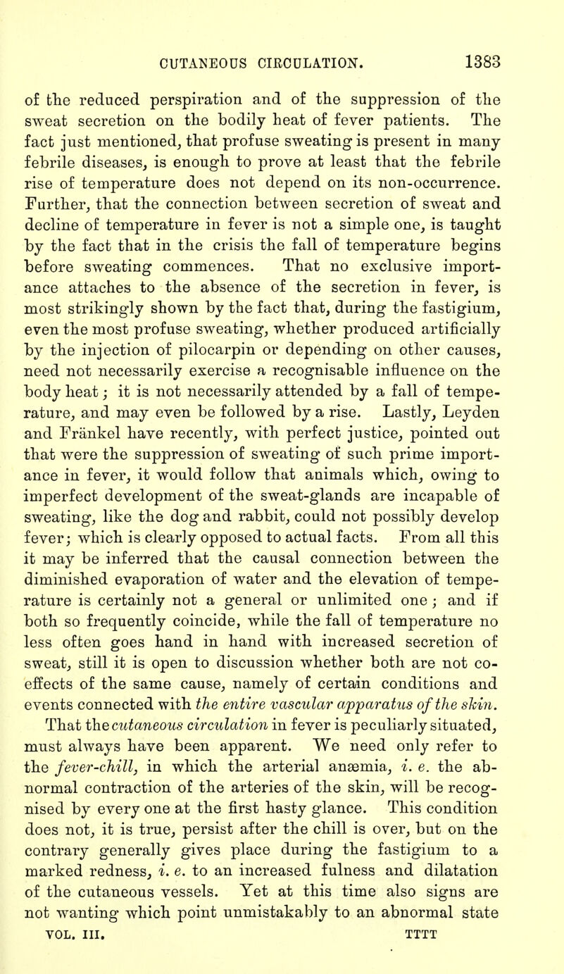 of the reduced perspiration and of the suppression of the sweat secretion on the bodily heat of fever patients. The fact just mentioned, that profuse sweating is present in many febrile diseases, is enough to prove at least that the febrile rise of temperature does not depend on its non-occurrence. Further, that the connection between secretion of sweat and decline of temperature in fever is not a simple one, is taught by the fact that in the crisis the fall of temperature begins before sweating commences. That no exclusive import- ance attaches to the absence of the secretion in fever, is most strikingly shown by the fact that, during the fastigium, even the most profuse sweating, whether produced artificially by the injection of pilocarpin or depending on other causes, need not necessarily exercise a recognisable influence on the body heat; it is not necessarily attended by a fall of tempe- rature, and may even be followed by a rise. Lastly, Ley den and Frankel have recently, with perfect justice, pointed out that were the suppression of sweating of such prime import- ance in fever, it would follow that animals which, owing to imperfect development of the sweat-glands are incapable of sweating, like the dog and rabbit, could not possibly develop fever; which is clearly opposed to actual facts. From all this it may be inferred that the causal connection between the diminished evaporation of water and the elevation of tempe- rature is certainly not a general or unlimited one ; and if both so frequently coincide, while the fall of temperature no less often goes hand in hand with increased secretion of sweat, still it is open to discussion whether both are not co- effects of the same cause, namely of certain conditions and events connected with the entire vascular apparatus of the shin. That the cutaneous circulation in fever is peculiarly situated, must always have been apparent. We need only refer to the fever-chill, in which the arterial anaemia, i. e. the ab- normal contraction of the arteries of the skin, will be recog- nised by every one at the first hasty glance. This condition does not, it is true, persist after the chill is over, but on the contrary generally gives place during the fastigium to a marked redness, i. e. to an increased fulness and dilatation of the cutaneous vessels. Yet at this time also signs are not wanting which point unmistakably to an abnormal state VOL. III. TTTT