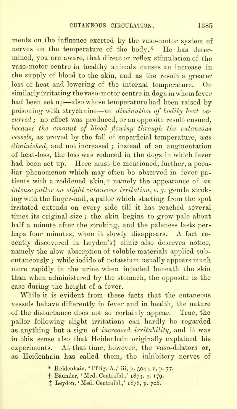 ments on the influence exerted by the vasomotor system of nerves on the temperature of the body.* He has deter- mined, you are aware, that direct or reflex stimulation of the vaso-motor centre in healthy animals causes an increase in the supply of blood to the skin, and as the result a greater loss of heat and lowering of the internal temperature. On similarly irritating the vaso-motor centre in dogs in whom fever had been set up—also whose temperature had been raised by poisoning with strychnine—no diminution of bodily heat oc- curred ; no effect was produced, or an opposite result ensued, because the amount of blood flowing through the cutaneous vessels, as proved by the fall of superficial temperature, was diminished, and not increased ; instead of an augmentation of heat-loss, the loss was reduced in the dogs in which fever had been set up. Here must be mentioned, further, a pecu- liar phenomenon which may often be observed in fever pa- tients with a reddened skin,j- namely the appearance of an intense pallor on slight cutaneous irritation, e. g. gentle strok- ing with the finger-nail, a pallor which starting from the spot irritated extends on every side till it has reached several times its original size ; the skin begins to grow pale about half a minute after the stroking, and the paleness lasts per- haps four minutes, when it slowly disappears. A fact re- cently discovered in Leyden'sJ clinic also deserves notice, namely the slow absorption of soluble materials applied sub- cutaneously ; while iodide of potassium usually appears much more rapidly in the urine when injected beneath the skin than when administered by the stomach, the opposite is the case during the height of a fever. While it is evident from these facts that the cutaneous vessels behave differently in fever and in health, the nature of the disturbance does not so certainly appear. True, the pallor following slight irritations can hardly be regarded as anything but a sign of increased irritability, and it was in this sense also that Heidenhain originally explained his experiments. At that time, however, the vaso-dilators or, as Heidenhain has called them, the inhibitory nerves of * Heidenhain, ' Pflüg. A.,' iii, p. 504 ; v, p. 77. f Bäumler, ' Med. Centralbl.,' 1873, p. 179. % Leyden, 'Med. Centralbl.,' 1878, p. 708.