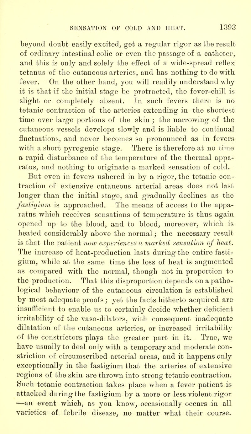 beyond doubt easily excited, get a regular rigor as the result of ordinary intestinal colic or even the passage of a catheter, and this is only and solely the effect of a wide-spread reflex tetanus of the cutaneous arteries, and has nothing to do with fever. On the other hand, you will readily understand why it is that if the initial stage be protracted, the fever-chill is slight or completely absent. In such fevers there is no tetanic contraction of the arteries extending in the shortest time over large portions of the skin ; the narrowing of the cutaneous vessels develops slowly and is liable to continual fluctuations, and never becomes so pronounced as in fevers with a short pyrogenic stage. There is therefore at no time a rapid disturbance of the temperature of the thermal appa- ratus, and nothing to originate a marked sensation of cold. But even in fevers ushered in by a rigor, the tetanic con- traction of extensive cutaneous arterial areas does not last longer than the initial stage, and gradually declines as the fastigium is approached. The means of access to the appa- ratus which receives sensations of temperature is thus again opened up to the blood, and to blood, moreover, which is heated considerably above the normal; the necessary result is that the patient now experiences a marked sensation of heat. The increase of heat-production lasts during the entire fasti- gium, while at the same time the loss of heat is augmented as compared with the normal, though not in proportion to the production. That this disproportion depends on a patho- logical behaviour of the cutaneous circulation is established by most adequate proofs • yet the facts hitherto acquired are insufficient to enable us to certainly decide whether deficient irritability of the vaso-dilators, with consequent inadequate dilatation of the cutaneous arteries, or increased irritability of the constrictors plays the greater part in it. True, we have usually to deal only with a temporary and moderate con- striction of circumscribed arterial areas, and it happens only exceptionally in the fastigium that the arteries of extensive regions of the skin are thrown into strong tetanic contraction. Such tetanic contraction takes place when a fever patient is attacked during the fastigium by a more or less violent rigor —an event which, as you know, occasionally occurs in all varieties of febrile disease, no matter what their course.