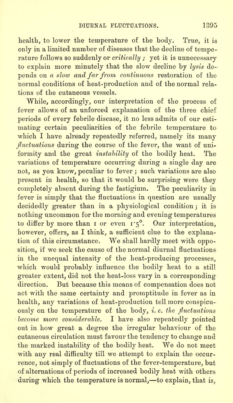 health, to lower the temperature of the body. True, it is only in a limited number of diseases that the decline of tempe- rature follows so suddenly or critically ; yet it is unnecessary to explain more minutely that the slow decline by lysis de- pends on a slow and far from continuous restoration of the normal conditions of heat-production and of the normal rela- tions of the cutaneous vessels. While, accordingly, our interpretation of the process of fever allows of an unforced explanation of the three chief periods of every febrile disease, it no less admits of our esti- mating certain peculiarities of the febrile temperature to which I have already repeatedly referred, namely its many fluctuations during the course of the fever, the want of uni- formity and the great instability of the bodily heat. The variations of temperature occurring during a single day are not, as you know, peculiar to fever ; such variations are also present in health, so that it would be surprising were they completely absent during the fastigium. The peculiarity in fever is simply that the fluctuations in question are usually decidedly greater than in a physiological condition; it is nothing uncommon for the morning and evening temperatures to differ by more than I or even 1*5°. Our interpretation, however, offers, as I think, a sufficient clue to the explana- tion of this circumstance. We shall hardly meet with oppo- sition, if we seek the cause of the normal diurnal fluctuations in the unequal intensity of the heat-producing processes, which would probably influence the bodily heat to a still greater extent, did not the heat-loss vary in a corresponding direction. But because this means of compensation does not act with the same certainty and promptitude in fever as in health, any variations of heat-production tell more conspicu- ously on the temperature of the body, i. e. the fluctuations become more considerable. I have also repeatedly pointed out in how great a degree the irregular behaviour of the cutaneous circulation must favour the tendency to change and the marked instability of the bodily heat. We do not meet with any real difficulty till we attempt to explain the occur- rence, not simply of fluctuations of the fever-temperature, but of alternations of periods of increased bodily heat with others during which the temperature is normal,—to explain, that is,