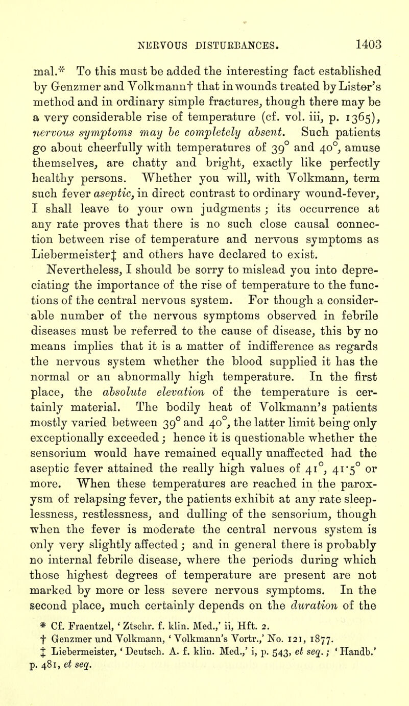 mal.* To this must be added the interesting fact established by Genzmer and Volkmannt that in wounds treated by Lister's method and in ordinary simple fractures, though there may be a very considerable rise of temperature (cf. vol. iii, p. 1365), nervous symptoms may be completely absent. Such patients go about cheerfully with temperatures of 390 and 400, amuse themselves, are chatty and bright, exactly like perfectly healthy persons. Whether you will, with Volkmann, term such fever aseptic, in direct contrast to ordinary wound-fever, I shall leave to your own judgments ; its occurrence at any rate proves that there is no such close causal connec- tion between rise of temperature and nervous symptoms as LiebermeisterJ and others have declared to exist. Nevertheless, I should be sorry to mislead you into depre- ciating the importance of the rise of temperature to the func- tions of the central nervous system. For though a consider- able number of the nervous symptoms observed in febrile diseases must be referred to the cause of disease, this by no means implies that it is a matter of indifference as regards the nervous system whether the blood supplied it has the normal or an abnormally high temperature. In the first place, the absolute elevation of the temperature is cer- tainly material. The bodily heat of Volkmann's patients mostly varied between 390 and 400, the latter limit being only exceptionally exceeded ; hence it is questionable whether the sensorium would have remained equally unaffected had the aseptic fever attained the really high values of 410, 41*5° or more. When these temperatures are reached in the parox- ysm of relapsing fever, the patients exhibit at any rate sleep- lessness, restlessness, and dulling of the sensorium, though when the fever is moderate the central nervous system is only very slightly affected; and in general there is probably no internal febrile disease, where the periods during which those highest degrees of temperature are present are not marked by more or less severe nervous symptoms. In the second place, much certainly depends on the duration of the * Cf. Fraentzel, ' Ztschr. f. klin. Med.,' ii, Hft. 2. f Genzmer und Volkmann, ' Volkmann's Vortr.,' No. 121, 1877. J Liebermeister, ' Deutsch. A. f. klin. Med.,' i, p. 543, et seq.; ' Handb.' p. 481, et seq.