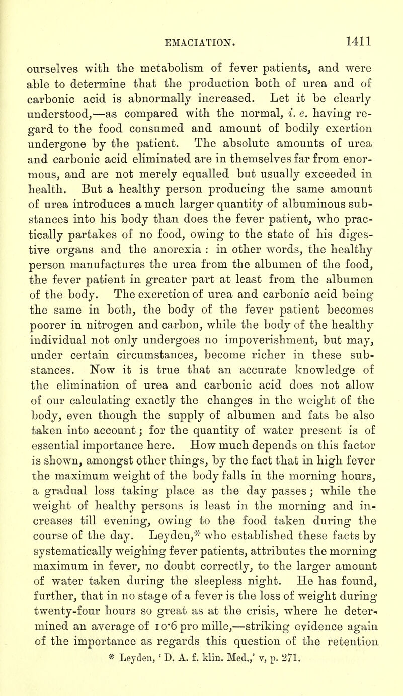 ourselves with the metabolism of fever patients, and were able to determine that the production both of urea and of carbonic acid is abnormally increased. Let it be clearly understood,—as compared with the normal, i. e. having re- gard to the food consumed and amount of bodily exertion undergone by the patient. The absolute amounts of urea and carbonic acid eliminated are in themselves far from enor- mous, and are not merely equalled but usually exceeded in health. But a healthy person producing the same amount of urea introduces a much larger quantity of albuminous sub- stances into his body than does the fever patient, who prac- tically partakes of no food, owing to the state of his diges- tive organs and the anorexia : in other words, the healthy person manufactures the urea from the albumen of the food, the fever patient in greater part at least from the albumen of the body. The excretion of urea and carbonic acid being the same in both, the body of the fever patient becomes poorer in nitrogen and carbon, while the body of the healthy individual not only undergoes no impoverishment, but may, under certain circumstances, become richer in these sub- stances. Now it is true that an accurate knowledge of the elimination of urea and carbonic acid does not allow of our calculating exactly the changes in the weight of the body, even though the supply of albumen and fats be also taken into account; for the quantity of water present is of essential importance here. How much depends on this factor is shown, amongst other things, by the fact that in high fever the maximum weight of the body falls in the morning hours, a gradual loss taking place as the day passes; while the weight of healthy persons is least in the morning and in- creases till evening, owing to the food taken during the course of the day. Leyden,^ who established these facts by systematically weighing fever patients, attributes the morning maximum in fever, no doubt correctly, to the larger amount of water taken during the sleepless night. He has found, further, that in no stage of a fever is the loss of weight during twenty-four hours so great as at the crisis, where he deter- mined an average of io'6 pro mille,—striking evidence again of the importance as regards this question of the retention