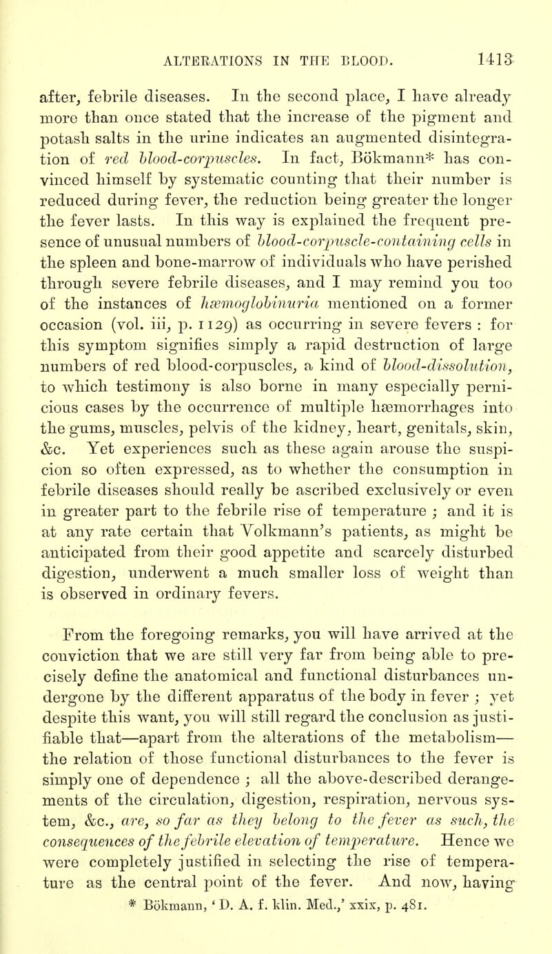 after, febrile diseases. In the second place, I have already- more than once stated that the increase of the pigment and potash salts in the nrine indicates an augmented disintegra- tion of red blood-corpuscles. In fact, Bökmann* has con- vinced himself by systematic counting that their number is reduced during fever, the reduction being greater the longer the fever lasts. In this way is explained the frequent pre- sence of unusual numbers of blood-corpuscle-containing cells in the spleen and bone-marrow of individuals who have perished through severe febrile diseases, and I may remind you too of the instances of hemoglobinuria mentioned on a former occasion (vol. iii, p. 1129) as occurring in severe fevers : for this symptom signifies simply a rapid destruction of large numbers of red blood-corpuscles, a kind of blood-dissolution, to which testimony is also borne in many especially perni- cious cases by the occurrence of multiple haemorrhages into the gums, muscles, pelvis of the kidney, heart, genitals, skin, &c. Yet experiences sucli as these again arouse the suspi- cion so often expressed, as to whether the consumption in febrile diseases should really be ascribed exclusively or even in greater part to the febrile rise of temperature ; and it is at any rate certain that Yolkmann's patients, as might be anticipated from their good appetite and scarcely disturbed digestion, underwent a much smaller loss of weight than is observed in ordinary fevers. From the foregoing remarks, you will have arrived at the conviction that we are still very far from being able to pre- cisely define the anatomical and functional disturbances un- dergone by the different apparatus of the body in fever ; yet despite this want, you will still regard the conclusion as justi- fiable that—apart from the alterations of the metabolism— the relation of those functional disturbances to the fever is simply one of dependence ; all the above-described derange- ments of the circulation, digestion, respiration, nervous sys- tem, &c, are, so far as they belong to the fever as such, the consequences of the febrile elevation of temperature. Hence we were completely justified in selecting the rise of tempera- ture as the central point of the fever. And now, having