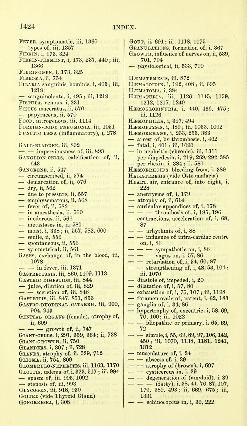 Fever, symptomatic, iii, 1360 — types of, iii, 1357 Fibrin, i, 173, 324 Fibrin-eerment, i, 173, 237, 440; iii, 1366 Fibrinogen, i, 173, 325 Fibroma, ii, 754 Filaria sanguinis hominis, i, 495; iii, 1219 — sanguinolenta, i, 495; iii, 1219 Fistula, venous, i, 231 Fcetus maceratus, ii, 570 — papyraceus, ii, 570 Food, nitrogenous, iii, 1114 Foreign-body pneumonia, iii, 1051 Functio lesa (inflammatory), i, 278 Gall-bladder, iii, 892 — — imperviousness of, iii, 893 Ganglion-cells, calcification of, ii, 643 Gangrene, ii, 547 — circumscribed, ii, 574 — demarcation of, ii, 576 — dry, ii, 562 — due to pressure, ii, 557 — emphysematous, ii, 568 — fever of, ii, 582 — in anaesthesia, ii, 560 — inodorous, ii, 566 — metastases in, ii, 581 — moist, i, 338; ii, 567, 582, 600 — senile, ii, 556 — spontaneous, ii, 556 — symmetrical, ii, 561 Gases, exchange of, in the blood, iii, 1078 — — in fever, iii, 1371 Gastrectasis, iii, 860,1109,1113 Gastric digestion, iii, 844 — juice, dilution of, iii, 829 — — secretion of, iii, 846 Gastritis, iii, 847, 851, 853 Gastro-duodenal catarrh, iii, 900, 904, 943 Genital organs (female), atrophy of, ii, 609 growth of, ii, 747 Giant-cells, i, 291, 359, 364; ii, 738 Giant-growth, ii, 750 Glanders, i, 307; ii, 728 Glands, atrophy of, ii, 539, 712 Glioma, ii, 754, 809 Glomerulonephritis, iii, 1163, 1170 Glottis, oedema of, i, 323, 517; iii, 994 — spasm of, iii. 995,1092 — stenosis of, iii, 993 Glycogen, iii, 918, 930 Goitre (vide Thyroid Gland) Gonorrhoea, i, 308 Gout, ii, 691; iii, 1118, 1175 Granulations, formation of, i, 367 Growth, influence of nerves on. ii, 539, 701, 704 — physiological, ii, 533, 700 HEMATEMESIS, iii, 872 Hematoidin, i, 192, 408; ii, 695 HEMATOMA, i, 384 Hematuria, iii, 1126, 1145, 1159, 1212, 1217, 1249 HEMOGLOBINURIA, i, 440, 466, 475; iii, 1126 Hemophilia, i, 397, 494 Hemoptysis, i, 389; iii, 1053, 1092 Hemorrhage, i, 233, 255, 383 — arrest of, by thrombosis, i, 402 — fatal, i, 401; iii, 1090 — in nephritis (chronic), iii, 1311 — per diapedesin, i, 219, 269, 292,385 — per rhexin, i, 384 ; ii, 581 Hemorrhoids, bleeding from, i, 389 Halisteresis (vide Osteomalacia) Heart, air, entrance of, into right, i, 228 — aneurysms of, i, 179 — atrophy of, ii, 614 — auricular appendices of, i, 178 thrombosis of, i, 185, 196 — contractions, acceleration of, i, 68, 87 arhythmia of, i, 88 influence of intra-cardiac centre on, i, 86 — sympathetic on, i, 86 vagus on, i, 57, 86 retardation of, i, 54, 60, 87 strengthening of, i, 48, 53,104; iii, 1070 — diastole of, impeded, i, 20 — dilatation of, i, 57, 80 — exhaustion of, i, 75, 107; iii, 1198 — foramen ovale of, patent, i, 62, 183 — ganglia of, i, 34, 86 — hypertrophy of, excentric, i, 58, 69, 70, 100; iii, 1022 idiopathic or primary, i, 65, 69, 72 simple, i, 55, 69,89, 97,106,142, 450; iii, 1070, 1138, 1181, 1241, 1312 — musculature of, i, 34 abscess of, i, 39 atrophy of (brown), i, 697 Cysticercus in, i, 39 degeneration of (amvloid), i, 39 (f attv), i, 38, 41,76.87,107, 179, 389, 493; ii, 669, 675; iii, 1331 echinococcus in, i, 39, 222