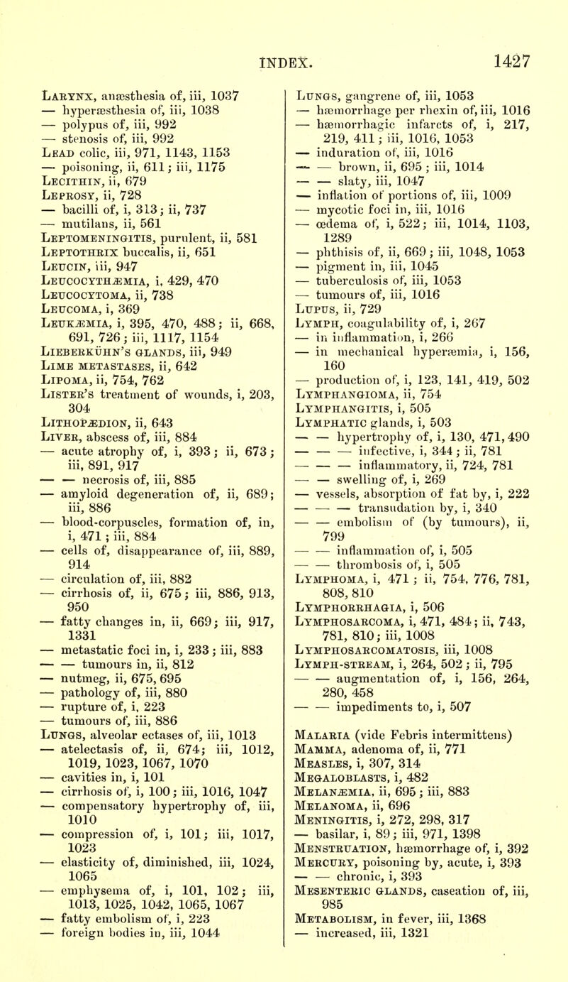 Larynx, anaesthesia of, iii, 1037 — hyperesthesia of, iii, 1038 — polypus of, iii, 992 — stenosis of, iii, 992 Lead colic, iii, 971, 1143, 1153 — poisoning, ii, 611; iii, 1175 Lecithin, ii, 679 Leprosy, ii, 728 — bacilli of, i, 313; ii, 737 — mutilans, ii, 561 Leptomeningitis, purulent, ii, 581 Leptothrix buccalis, ii, 651 Leucin, iii, 947 Leucocyth^mia, i, 429, 470 Leucocytoma, ii, 738 Leucoma, i, 369 Leukemia, i, 395, 470, 488; ii, 668, 691, 726; iii, 1117, 1154 Lieberkühn's glands, iii, 949 Lime metastases, ii, 642 Lipoma, ii, 754, 762 Lister's treatment of wounds, i, 203, 304 Lithop-Edion, ii, 643 Liver, abscess of, iii, 884 — acute atrophy of, i, 393; ii, 673 ; iii, 891, 917 — — necrosis of, iii, 885 — amyloid degeneration of, ii, 689; iii, 886 — blood-corpuscles, formation of, in, i, 471; iii, 884 — cells of, disappearance of, iii, 889, 914 — circulation of, iii, 882 — cirrhosis of, ii, 675; iii, 886, 913, 950 — fatty changes in, ii, 669; iii, 917, 1331 — metastatic foci in, i, 233; iii, 883 tumours in, ii, 812 — nutmeg, ii, 675, 695 — pathology of, iii, 880 — rupture of, i, 223 — tumours of, iii, 886 Lungs, alveolar ectases of, iii, 1013 — atelectasis of, ii, 674; iii, 1012, 1019, 1023, 1067, 1070 — cavities in, i, 101 — cirrhosis of, i, 100; iii, 1016, 1047 — compensatory hypertrophy of, iii, 1010 — compression of, i, 101; iii, 1017, 1023 — elasticity of, diminished, iii, 1024, 1065 — emphysema of, i, 101, 102; iii, 1013, 1025, 1042, 1065, 1067 — fatty embolism of, i, 223 — foreign bodies in, iii, 1044 Lungs, gangrene of, iii, 1053 — haemorrhage per rhexin of, iii, 1016 — hemorrhagic infarcts of, i, 217, 219, 411; iii, 1016, 1053 — induration of, iii, 1016 — — brown, ii, 695 ; iii, 1014 slaty, iii, 1047 — inflation of portions of, iii, 1009 — mycotic foci in, iii, 1016 — oedema of, i, 522; iii, 1014, 1103, 1289 — phthisis of, ii, 669; iii, 1048, 1053 — pigment in, iii, 1045 — tuberculosis of, iii, 1053 — tumours of, iii, 1016 Lupus, ii, 729 Lymph, coagulability of, i, 267 — in inflammation, i, 266 — in mechanical hyperaemia, i, 156, 160 — production of, i, 123, 141, 419, 502 Lymphangioma, ii, 754 Lymphangitis, i, 505 Lymphatic glands, i, 503 hypertrophy of, i, 130, 471,490 infective, i, 344; ii, 781 inflammatory, ii, 724, 781 —■ — swelling of, i, 269 — vessels, absorption of fat by, i, 222 — — — transudation by, i, 340 — — embolism of (by tumours), ii, 799 inflammation of, i, 505 — — thrombosis of, i, 505 Lymphoma, i, 471; ii, 754, 776, 781, 808, 810 Lymphorrhagia, i, 506 Lymphosarcoma, i, 471, 484; ii, 743, 781, 810; iii, 1008 Lymphosarcomatosis, iii, 1008 Lymph-stream, i, 264, 502; ii, 795 augmentation of, i, 156, 264, 280, 458 impediments to, i, 507 Malaria (vide Febris intermittens) Mamma, adenoma of, ii, 771 Measles, i, 307, 314 Megaloblasts, i, 482 Melanzemia, ii, 695; iii, 883 Melanoma, ii, 696 Meningitis, i, 272, 298, 317 — basilar, i, 89; iii, 971, 1398 Menstruation, haemorrhage of, i, 392 Mercury, poisoning by, acute, i, 393 — — chronic, i, 393 Mesenteric glands, caseation of, iii, 985 Metabolism, in fever, iii, 1368 — increased, iii, 1321