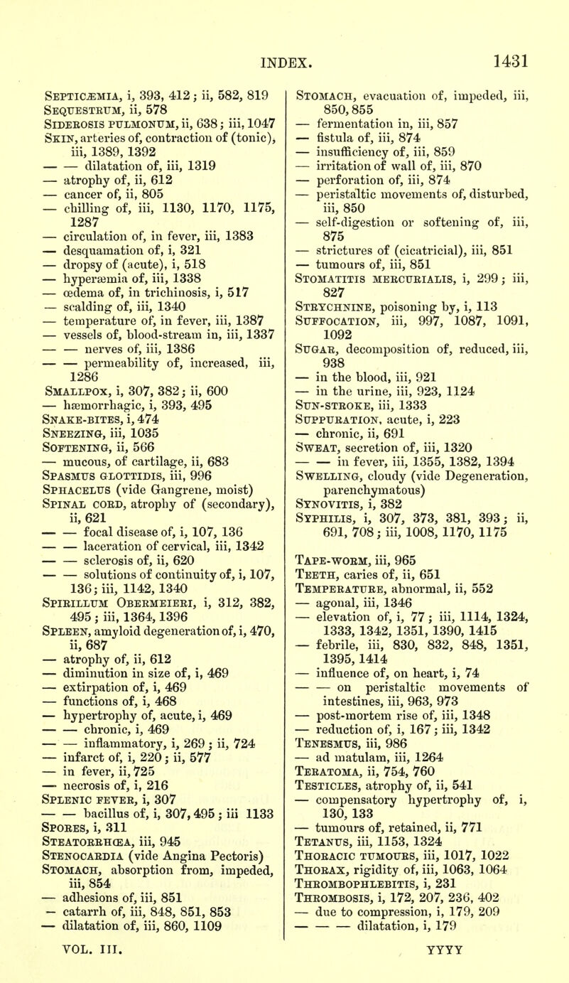 Septicemia, i, 393, 412; ii, 582, 819 Sequestrum, ii, 578 Siderosis pulmonum, ii, 638; iii, 1047 Skin, arteries of, contraction of (tonic), iii, 1389,1392 dilatation of, iii, 1319 — atrophy of, ii, 612 — cancer of, ii, 805 — chilling of, iii, 1130, 1170, 1175, 1287 — circulation of, in fever, iii, 1383 — desquamation of, i, 321 — dropsy of (acute), i, 518 — hyperajmia of, iii, 1338 — oedema of, in trichinosis, i, 517 — scalding of, iii, 1340 — temperature of, in fever, iii, 1387 — vessels of, blood-stream in, iii, 1337 nerves of, iii, 1386 permeability of, increased, iii, 1286 Smallpox, i, 307, 382; ii, 600 — hemorrhagic, i, 393, 495 Snake-bites, i, 474 Sneezing, iii, 1035 Softening, ii, 566 — mucous, of cartilage, ii, 683 Spasmus glottidis, iii, 996 Sphacelus (vide Gangrene, moist) Spinal coed, atrophy of (secondary), ii, 621 focal disease of, i, 107, 136 laceration of cervical, iii, 1342 sclerosis of, ii, 620 solutions of continuity of, i, 107, 136; iii, 1142, 1340 Spirillum Obermeieri, i, 312, 382, 495 ; iii, 1364,1396 Spleen, amyloid degeneration of, i, 470, ii, 687 — atrophy of, ii, 612 — diminution in size of, i, 469 — extirpation of, i, 469 — functions of, i, 468 — hypertrophy of, acute, i, 469 chronic, i, 469 inflammatory, i, 269 ; ii, 724 — infarct of, i, 220; ii, 577 — in fever, ii, 725 —■ necrosis of, i, 216 Splenic fever, i, 307 bacillus of, i, 307,495 ; iii 1133 Spores, i, 311 Steatorrhea, iii, 945 Stenocardia (vide Angina Pectoris) Stomach, absorption from, impeded, iii, 854 — adhesions of, iii, 851 — catarrh of, iii, 848, 851, 853 — dilatation of, iii, 860, 1109 Stomach, evacuation of, impeded, iii, 850,855 — fermentation in, iii, 857 — fistula of, iii, 874 — insufficiency of, iii, 859 — irritation of wall of, iii, 870 — perforation of, iii, 874 — peristaltic movements of, disturbed, iii, 850 — self-digestion or softening of, iii, 875 — strictures of (cicatricial), iii, 851 — tumours of, iii, 851 Stomatitis mercurialis, i, 299; iii, 827 Strychnine, poisoning by, i, 113 Suffocation, iii, 997, 1087, 1091, 1092 Sugar, decomposition of, reduced, iii, 938 — in the blood, iii, 921 — in the urine, iii, 923, 1124 Sun-stroke, iii, 1333 Suppuration, acute, i, 223 — chronic, ii, 691 Sweat, secretion of, iii, 1320 in fever, iii, 1355, 1382, 1394 Swelling, cloudy (vide Degeneration, parenchymatous) Synovitis, i, 382 Syphilis, i, 307, 373, 381, 393; ii, 691, 708; iii, 1008, 1170, 1175 Tape-worm, iii, 965 Teeth, caries of, ii, 651 Temperature, abnormal, ii, 552 — agonal, iii, 1346 — elevation of, i, 77; iii, 1114, 1324, 1333, 1342, 1351, 1390, 1415 — febrile, iii, 830, 832, 848, 1351, 1395,1414 — influence of, on heart, i, 74 on peristaltic movements of intestines, iii, 963, 973 — post-mortem rise of, iii, 1348 — reduction of, i, 167; iii, 1342 Tenesmus, iii, 986 — ad matulam, iii, 1264 Teratoma, ii, 754, 760 Testicles, atrophy of, ii, 541 — compensatory hypertrophy of, i, 130, 133 — tumours of, retained, ii, 771 Tetanus, iii, 1153,1324 Thoracic tumours, iii, 1017, 1022 Thorax, rigidity of, iii, 1063, 1064 Thrombophlebitis, i, 231 Thrombosis, i, 172, 207, 236, 402 — due to compression, i, 179, 209 dilatation, i, 179 VOL. III. YYYY