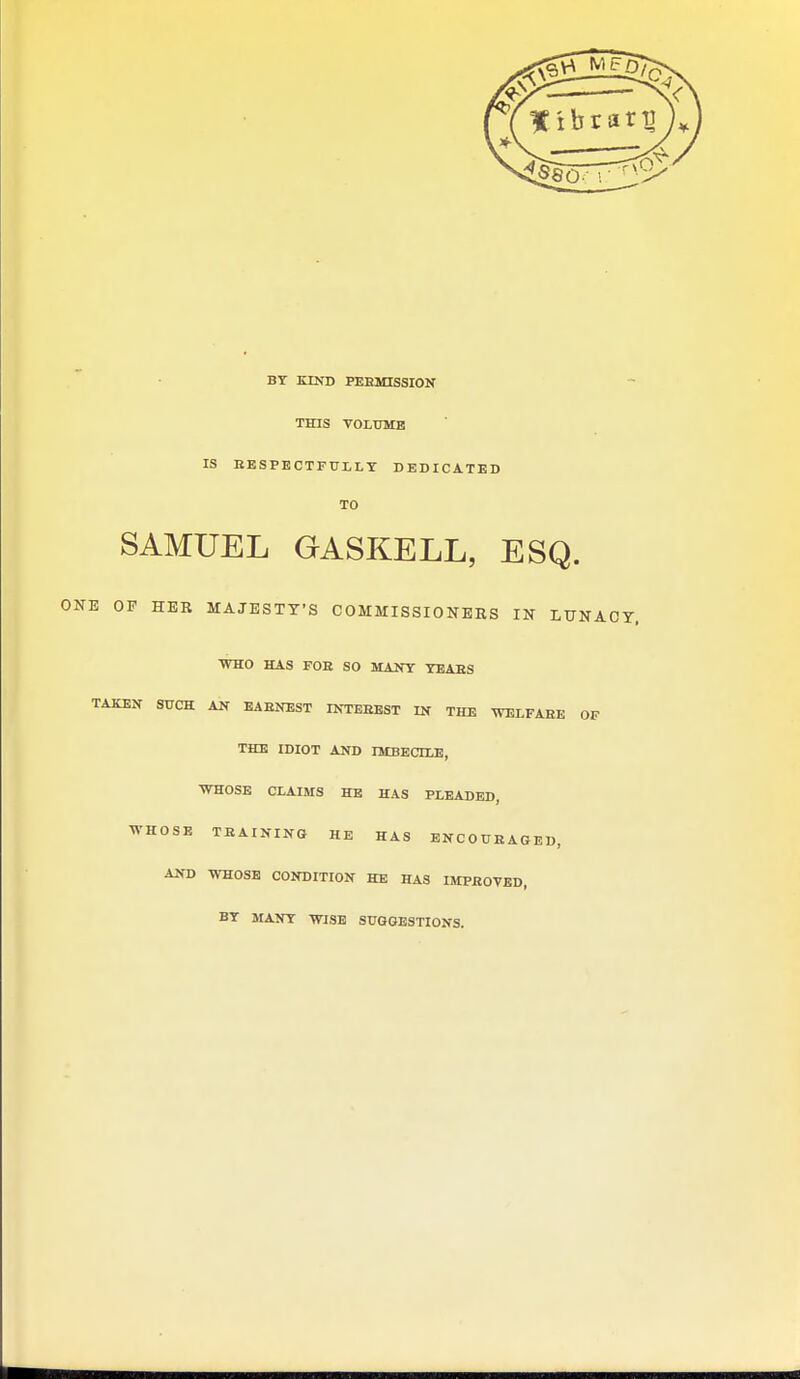 BT KIND PEEMISSION THIS VOLUME IS EBSPBCTFULLT DEDICATED TO SAMUEL GASKELL, ESQ. E OP HER MAJESTY'S COMMISSIONERS IN LUNACY, WHO HAS FOE SO MANY YEAES TAKEN SUCH AN EAENEST INTBEEST IN THE WELFABE OF THE IDIOT AND IMBECILE, WHOSE CLAIMS HE HAS PLEADED, WHOSE TEAINING HE HAS ENCOUEAGED, AND WHOSE CONDITION HE HAS IMPROVED, BY MANSr WISE SUGGESTIONS.