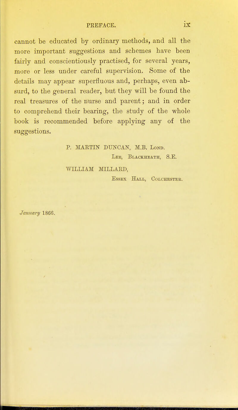 cannot be educated by ordinary methods, and all the more important suggestions and schemes have been fairly and conscientiously practised, for several years, more or less under careful supervision. Some of the details may appear superfluous and, perhaps, even ab- surd, to the general reader, but they will be foxmd the real treasures of the nurse and parent; and in order to comprehend their bearing, the study of the whole book is recommended before applying any of the suggestions. P. MAJITIN DUNCA^r, M.B. Lond. Lee, Blackheath, S.E. WILLIAM MILLAKB, Essex TTat.t.^ Colchester. January 1866.