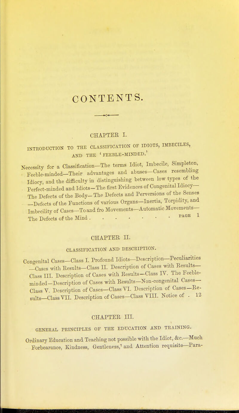 CONTENTS. CHAPTER I. INTRODUCTION TO THE CLASSIFICATION OF IDIOTS, IMBECILES, AND THE ' FEEBLE-MINDED.' Necessity for a Classification-The terms Idiot, Imbecile, Simpleton, Feeble-minded-Their advantages and abuses-Cases resembling Idiocy and the difficulty in distinguishing between low types of the Perfect-minded and Idiots-The first Evidences of Congenital Idiocy- The Defects of the Body- The Defects and Perversions of the Senses —Defects of the Functions of various Organs—Inertia, Torpidity, and Imbecility of Cases—To and fro Movements-Automatic Movements— The Defects of the Mind ^^'^^ ^ CHAPTER n. CLASSIFICATION AND DESCRIPTION. Congenital Cases-Class 1. Profound Idiots—Description-Peculiarities —Cases with Results—Class II. Description of Cases with Results- Class III. Description of Cases with Results-Class IV. The Feeble- minded-Description of Cases with Results-Non-congenital Cases- Class V. Description of Cases-Class VI. Description of Cases-Re- suits—Class VII. Description of Cases—Class VIII. Notice of . 12 CHAPTER III. GENERAL PRINCIPLES OF THE EDUCATION AND TRAINING. Ordinary Education and Teaching not possible with the Idiot, &c.—Much Forbearance, Kindness, Gentleness,^ and Attention requisite—Para-