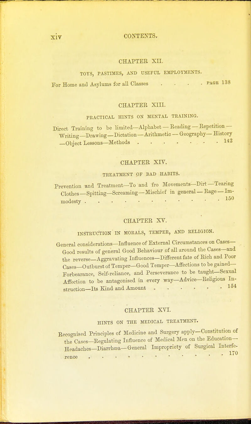 CHAPTER XII. TOYS, PASTIMES, AND USEFUL EMPLOYMEKTS. For Home and Asylums for all Classes .... page 138 CHAPTER XIII. PRACTICAL HINTS ON MENTAL TRAINING. Direct Training to be limited—Alphabet — Reading — Repetition— Writing—Drawing—Dictation—Arithmetic — Geography— History —Object Lessons—Methods 1*2 CHAPTER XIV. TREATMENT OF BAD HABITS. Prevention and Treatment—To and fro Movements—Dirt—Tearing Clothes—Spitting—Screaming—Mischief in general — Rage — Im- modesty CHAPTER XV. INSTRUCTION IN MORALS, TEMPER, AND RELIGION. General considerations—Influence of External Circumstances on Cases- Good results of general Good Behaviour of all around the Cases—and the reverse—Aggravating Influences—Different fate of Rich and Poor Cases—Outburst of Temper—Good Temper—Affections to be gained— Forbearance, Self-reliance, and Perseverance to be taught—Sexual Affection to be antagonised in every way—Advice—Religious In- struction—Its Kind and Amount CHAPTER XVI. HINTS ON THE MEDICAL TREATMENT. Recognised Principles of Medicine and Surgery apply—Constitution of the Cases—Regulating Influence of Medical Men on the Education— Headaches—DiaiThcea-General Impropriety of Surgical Interfe- 170 rence