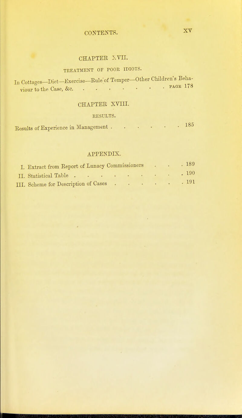 CHAPTEE XVn, TREATMENT OF POOR IDIOTS. In Cotteges-Diet-Exercise-Eule;of Temper-Other Chndren's Belia- viourtotheCase, &c CHAPTER XVni. RESULTS. 185 Eesults of Experience in Management APPENDIX. I. Extract from Eeport of Lunacy Commissioners . . -189 II. Statistical Table '^^^ III. Scheme for Description of Cases 191