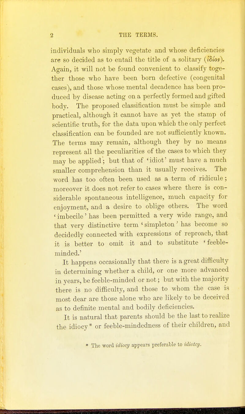 individuals who simply vegetate and whose deficiencies are so decided as to entail the title of a solitary {IBlos). Again, it will not be found convenient to classify toge- ther those who have been bom defective (congenital cases), and those whose mental decadence has been pro- duced by disease acting on a perfectly formed and gifted body. The proposed classification must be simple and practical, although it cannot have as yet the stamp of scientific truth, for the data upon which the only perfect classification can be founded are not sufficiently known. The terms may remain, although they by no means represent all the peculiarities of the cases to which they may be applied; but that of 'idiot' must have a much smaller comprehension than it usually receiv^es. The word has too often been used as a term of ridicule; moreover it does not refer to cases where there is con- siderable spontaneous intelligence, much capacity for enjoyment, and a desire to oblige others. The word 'imbecile' has been permitted a very wide range, and that very distinctive term ' simpleton' has become so decidedly connected with expressions of reproach, that it is better to omit it and to substitute 'feeble- minded.' It happens occasionally that there is a great difficulty in determining whether a child, or one more advanced in years, be feeble-minded or not; but with the majority there is no difficulty, and those to whom the case is most dear are those alone who are likely to be deceived as to definite mental and bodily deficiencies. It is natural that parents should be the last to realize the idiocy* or feeble-mindedness of their children, and * The -word idioci/ appears preferable to idiotcy.