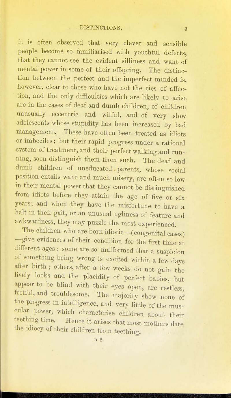 it is often observed that very clever and sensible people become so familiarised with youthful defects, that they cannot see the evident silliness and want of mental power in some of their offspring. The distinc- tion between the perfect and the imperfect minded is, however, clear to those who have not the ties of affec- tion, and the only difficulties which are likely to arise are in the cases of deaf and dumb children, of children unusually eccentric and wilful, and of very slow adolescents whose stupidity has been increased by bad management. These have often been treated as idiots or imbeciles; but their rapid progress under a rational system of treatment, and their perfect walking and run- ning, soon distinguish them from such. The deaf and dumb children of uneducated. parents, whose social position entails want and much misery, are often so low in their mental power that they cannot be distinguished from idiots before they attain the age of five or six years; and when they have the misfortune to have a halt in their gait, or an unusual ugliness of feature and awkwardness, they may puzzle the most experienced. The children who are born idiotic—(congenital cases) —give evidences of their condition for the first time at different ages: some are so malformed that a suspicion of something being wrong is excited within a few days after birth; others, after a few weeks do not gain the lively looks and the placidity of perfect babies, but appear to be blind with their eyes open, are restless, fretful, and troublesome. The majority show none of the progress in intelligence, and very little of the mus- cular power, which characterise children about their teething time. Hence it arises that most mothers date the idiocy of thefr children from teething. B 2