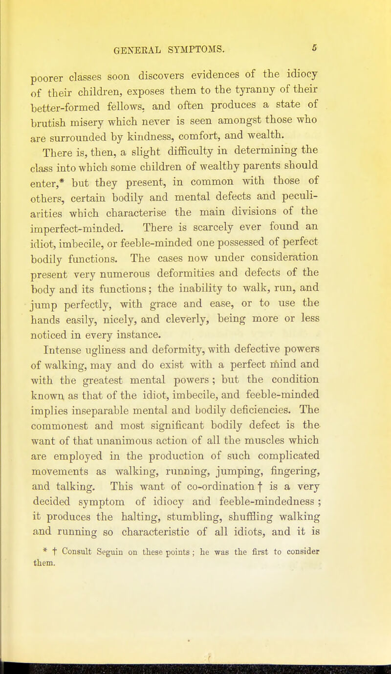 poorer classes soon discovers evidences of the idiocy of their children, exposes them to the tyranny of their better-formed fellows, and often produces a state of brutish misery which never is seen amongst those who are surrounded by kindness, comfort, and wealth. There is, then, a sUght difficulty in determining the class into which some children of wealthy parents should enter,* but they present, in common with those of others, certain bodily and mental defects and peculi- arities which characterise the main divisions of the imperfect-minded. There is scarcely ever found an idiot, imbecile, or feeble-minded one possessed of perfect bodily functions. The cases now under consideration present very numerous deformities and defects of the body and its functions; the inability to walk, run, and jump perfectly, with grace and ease, or to use the hands easily, nicely, and cleverly, being more or less noticed in every instance. Intense ugliness and deformity, with defective powers of walking, may and do exist with a perfect riEiind and with the greatest mental powers ; but the condition known as that of the idiot, imbecile, and feeble-minded implies inseparable mental and bodily deficiencies. The commonest and most significant bodily defect is the want of that unanimous action of all the muscles which are employed in the production of such complicated movements as walking, running, jumping, fingering, and talking. This want of co-ordination f is a very decided symptom of idiocy and feeble-mindedness ; it produces the halting, stumbling, shuffling walking and running so characteristic of all idiots, and it is * t Consult Seguin on these points ; he was the first to consider them.