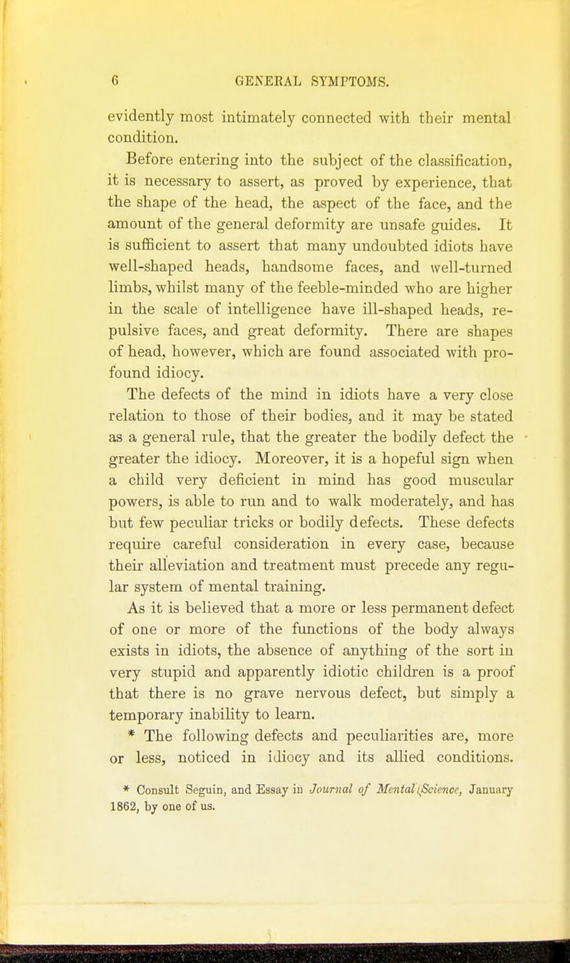 evidently most intimately connected with their mental condition. Before entering into the subject of the classification, it is necessary to assert, as proved by experience, that the shape of the head, the aspect of the face, and the amount of the general deformity are unsafe guides. It is sufficient to assert that many undoubted idiots have well-shaped heads, handsome faces, and well-turned limbs, whilst many of the feeble-minded who are higher in the scale of intelligence have ill-shaped heads, re- pulsive faces, and great deformity. There are shapes of head, however, which are found associated with pro- found idiocy. The defects of the mind in idiots have a very close relation to those of their bodies, and it may be stated as a general rule, that the greater the bodily defect the greater the idiocy. Moreover, it is a hopeful sign when a child very deficient in mind has good muscular powers, is able to run and to walk moderately, and has but few peculiar tricks or bodily defects. These defects require careful consideration in every case, because their alleviation and treatment must precede any regu- lar system of mental training. As it is believed that a more or less permanent defect of one or more of the functions of the body always exists in idiots, the absence of anything of the sort in very stupid and apparently idiotic children is a proof that there is no grave nervous defect, but simply a temporary inability to learn. * The following defects and peculiarities are, more or less, noticed in idiocy and its allied conditions. * Consult Seguin, and Essay in Journal of Mental iJScience, January 1862, by one of us.