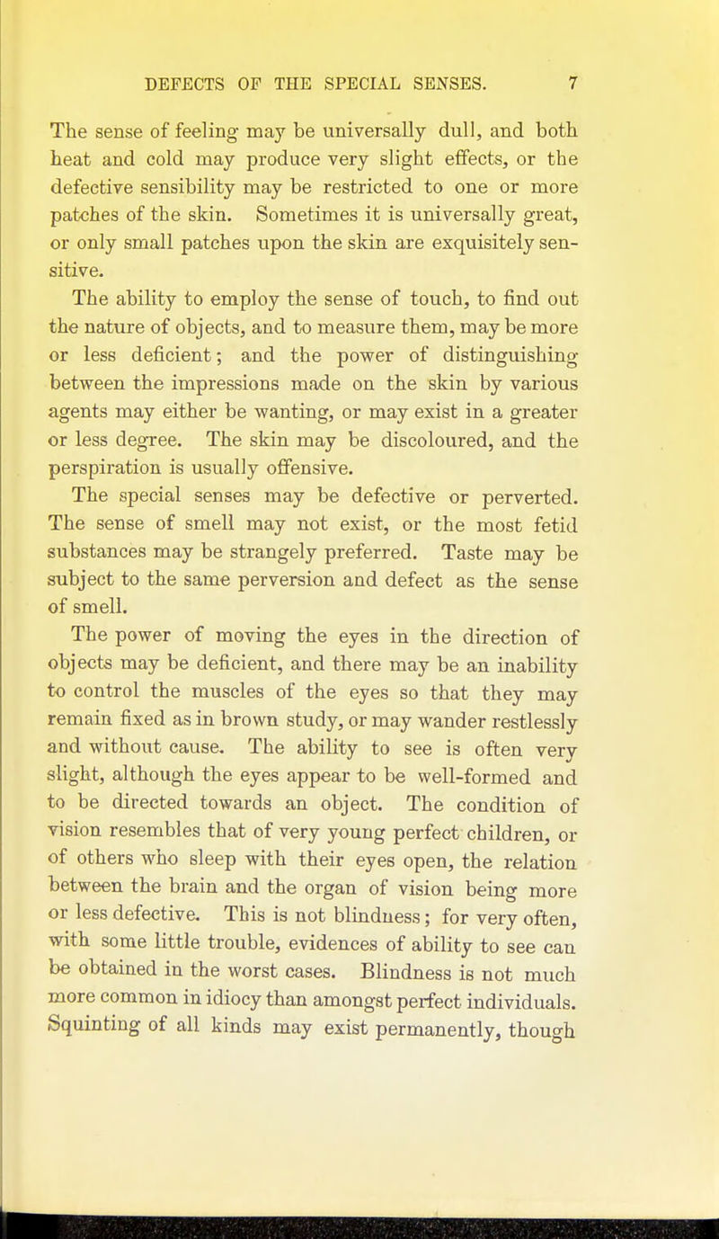 The sense of feeling naay be universally dull, and both heat and cold may produce very slight effects, or the defective sensibility may be restricted to one or more patches of the skin. Sometimes it is universally great, or only small patches upon the skin are exquisitely sen- sitive. The ability to employ the sense of touch, to find out the nature of objects, and to measure them, may be more or less deficient; and the power of distinguishing between the impressions made on the skin by various agents may either be wanting, or may exist in a greater or less degree. The skin may be discoloured, and the perspiration is usually offensive. The special senses may be defective or perverted. The sense of smell may not exist, or the most fetid substances may be strangely preferred. Taste may be subject to the same perversion and defect as the sense of smell. The power of moving the eyes in the direction of objects may be deficient, and there may be an inability to control the muscles of the eyes so that they may remain fixed as in brown study, or may wander restlessly and without cause. The ability to see is often very slight, although the eyes appear to be well-formed and to be directed towards an object. The condition of vision resembles that of very young perfect children, or of others who sleep with their eyes open, the relation between the brain and the organ of vision being more or less defective. This is not blindness; for very often, with some little trouble, evidences of ability to see can be obtained in the worst cases. Blindness is not much more common in idiocy than amongst perfect individuals. Squinting of all kinds may exist permanently, though
