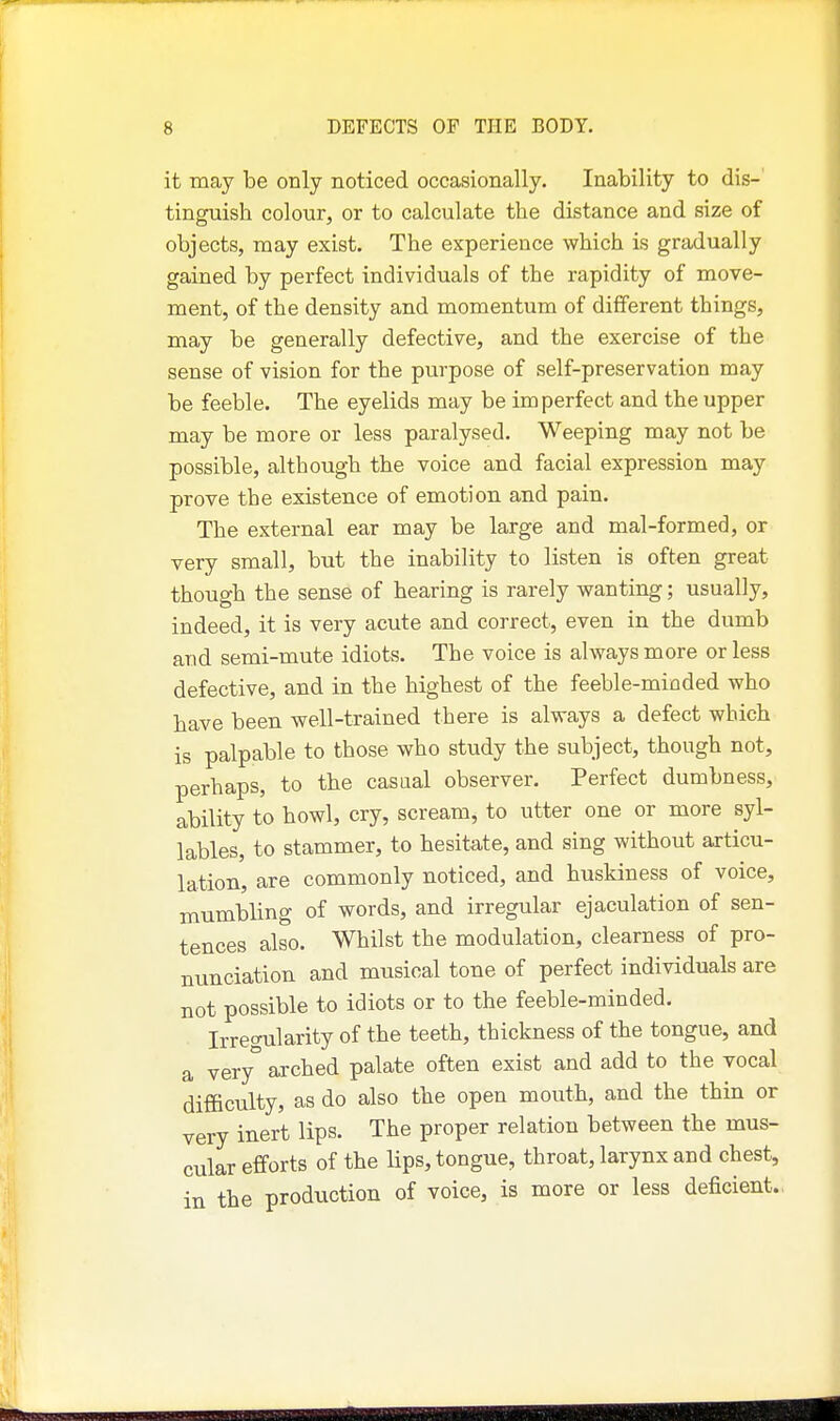 it may be only noticed occasionally. Inability to dis-' tinguish colour, or to calculate the distance and size of objects, may exist. The experience which is gradually gained by perfect individuals of the rapidity of move- ment, of the density and momentum of different things, may be generally defective, and the exercise of the sense of vision for the purpose of self-preservation may be feeble. The eyelids may be imperfect and the upper may be more or less paralysed. Weeping may not be possible, although the voice and facial expression may prove the existence of emotion and pain. The external ear may be large and mal-formed, or very small, but the inability to listen is often great though the sense of hearing is rarely wanting; usually, indeed, it is very acute and correct, even in the dumb and semi-mute idiots. The voice is always more or less defective, and in the highest of the feeble-minded who have been well-trained tbere is always a defect which is palpable to those who study the subject, though not, perhaps, to the casual observer. Perfect dumbness, ability to howl, cry, scream, to utter one or more syl- lables, to stammer, to hesitate, and sing without articu- lation, are commonly noticed, and huskiness of voice, mumbling of words, and irregular ejaculation of sen- tences also. Whilst the modulation, clearness of pro- nunciation and musical tone of perfect individuals are not possible to idiots or to the feeble-minded. Irregularity of the teeth, thickness of the tongue, and a very° arched palate often exist and add to the vocal difficulty, as do also the open mouth, and the thin or very inert lips. The proper relation between the mus- cular efforts of the lips, tongue, throat, larynx and chest, in the production of voice, is more or less deficient.,