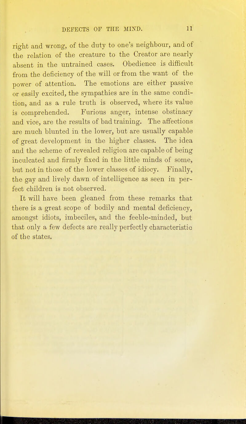right and wrong, of the duty to one's neighbour, and of the relation of the creature to the Creator are nearly- absent in the untrained cases. Obedience is difficult from the deficiency of the will or from the want of the power of attention. The emotions are either passive or easily excited, the sympathies are in the same condi- tion, and as a rule truth is observed, where its value is comprehended. Furious anger, intense obstinacy and vice, are the results of bad training. The affections are much blunted in the lower, but are usually capable of great development in the higher classes. The idea and the scheme of revealed religion are capable of being inculcated and firmly fixed in the little minds of some, but not in those of the lower classes of idiocy. Finally, the gay and lively dawn of intelligence as seen in per- fect children is not observed. It will have been gleaned from these remarks that there is a great scope of bodily and mental deficiency, amongst idiots, imbeciles, and the feeble-minded, but that only a few defects are really perfectly characteristio of the states.