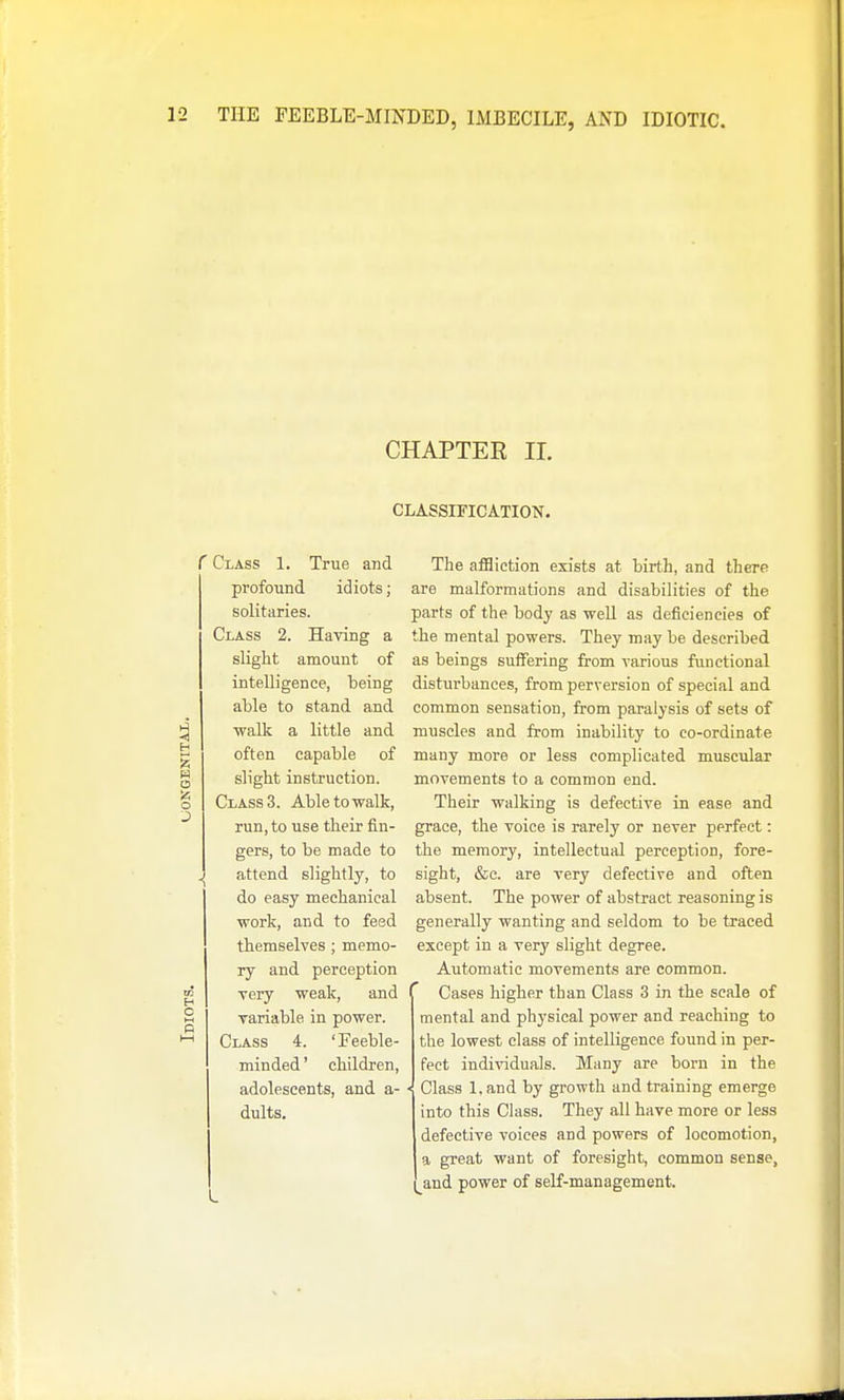 CHAPTER II. CLASSIFICATION. r Class 1. True and profound idiots; solitaries. Class 2. Having a slight amount of intelligence, being able to stand and ■walk a little and often capable of slight instruction. Class 3. Able to walk, run, to use their fin- gers, to be made to attend slightly, to do easy mechanical work, and to feed themselves ; memo- ry and perception very weak, and variable in power. Class 4. 'Feeble- minded ' children, adolescents, and a- dults. The affliction exists at birth, and there are malformations and disabilities of the parts of the body as well as deficiencies of the mental powers. They may be described as beings suffering from various functional disturbances, from perversion of special and common sensation, from paralysis of sets of muscles and from inability to co-ordinate many more or less complicated musciilar movements to a common end. Their walking is defective in ease and grace, the voice is rarely or never perfect: the memory, intellectual perception, fore- sight, &c. are very defective and often absent. The power of abstract reasoning is generally wanting and seldom to be traced except in a very slight degree. Automatic movements are common. Cases higher than Class 3 in the scale of mental and physical power and reaching to the lowest class of intelligence found in per- fect individuals. Many are born in the Class l.and by growth and training emerge into this Class. They all have more or less defective voices and powers of locomotion, a great want of foresight, common sense, and power of self-management.