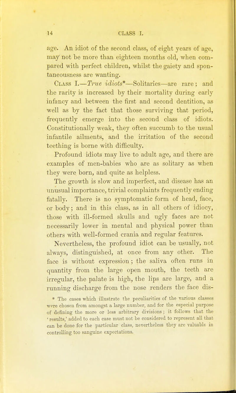 age. An idiot of the second class, of eight years of age, may not be more than eighteen months old, when com- pared with perfect children, whilst the gaiety and spon- taneousness are wanting. Class I.—True idiots*—Solitaries—are rare ; and the rarity is increased by their mortality during early infancy and between the first and second dentition, as well as by the fact that those surviving that period, frequently emerge into the second class of idiots. Constitutionally weak, they often succumb to the usual infantile ailments, and the irritation of the second teething is borne with difficulty. Profound idiots may live to adult age, and there are examples of men-babies who are as solitary as when they were born, and quite as helpless. The growth is slow and imperfect, and disease has an unusual importance, trivial complaints frequently ending fatally. There is no symptomatic form of head, face, or body; and in this class, as in all others of idioc}^, those with ill-formed skulls and ugly faces are not necessarily lower in mental and physical power than others with well-formed crania and regular features. Nevertheless, the profound idiot can be usually, not always, distinguished, at once from any other. The face is without expression; the saliva often runs in quantity from the large open mouth, the teeth are irregular, the palate is high, the lips are large, and a running discharge from the nose renders the face dis- * The cases whicli illustrate the peculiarities of the various classes •were chosen from amongst a large number, and for the especial purpose of defining the more or less arbitrary divisions ; it follows that the ' results,' added to each case must not be considered to represent all that can be done for the particular class, nevertheless they are valuable in controlling too sanguine expectations.