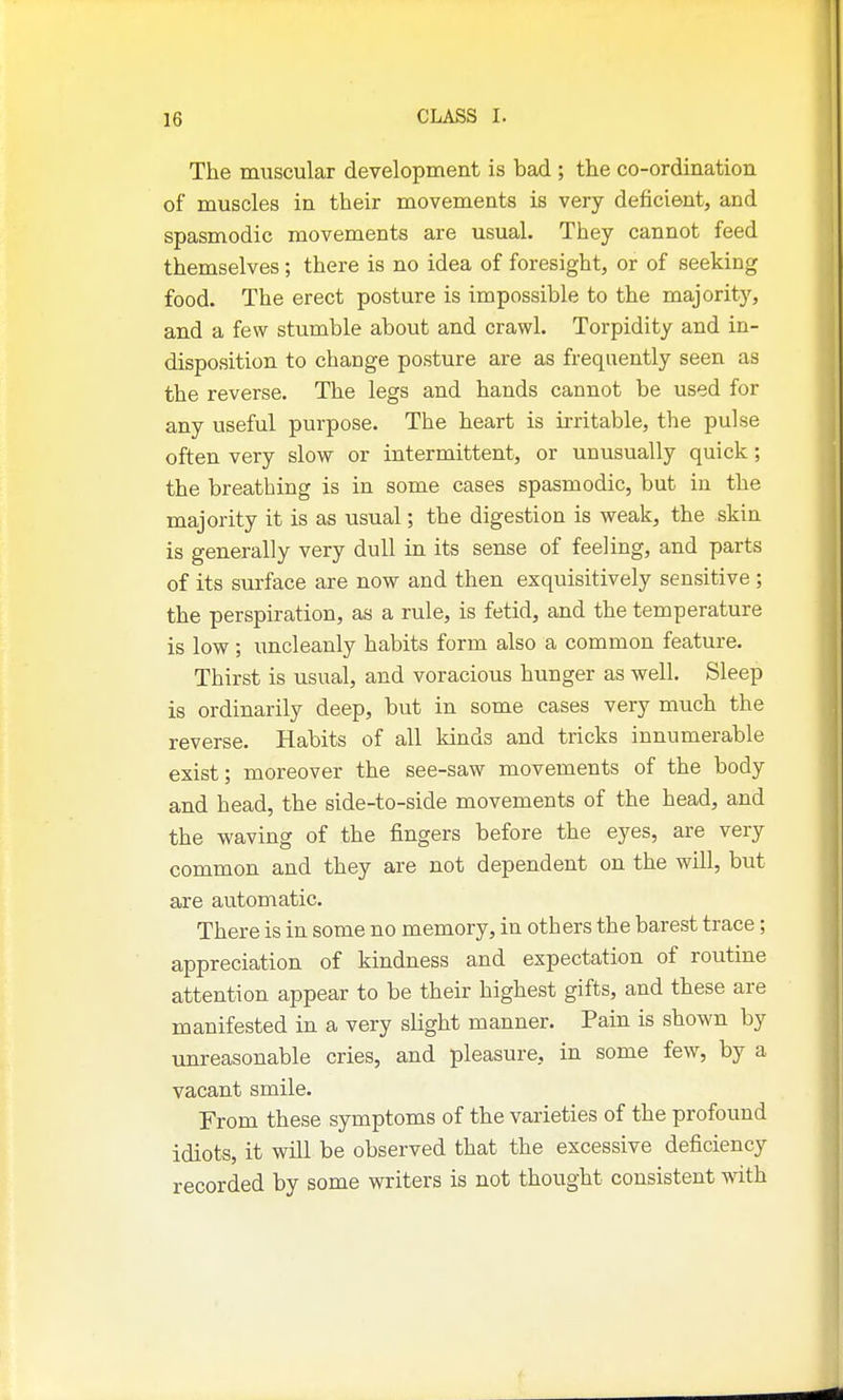 The muscular development is bad ; the co-ordination of muscles in their movements is very deficient, and spasmodic movements are usual. They cannot feed themselves; there is no idea of foresight, or of seeking food. The erect posture is impossible to the majority, and a few stumble about and crawl. Torpidity and in- disposition to change posture are as frequently seen as the reverse. The legs and hands cannot be used for any useful purpose. The heart is irritable, the pulse often very slow or intermittent, or unusually quick; the breathing is in some cases spasmodic, but in the majority it is as usual; the digestion is weak, the skin is generally very dull in its sense of feeling, and parts of its surface are now and then exquisitively sensitive ; the perspiration, as a rule, is fetid, and the temperature is low; uncleanly habits form also a common feature. Thirst is usual, and voracious hunger as well. Sleep is ordinarily deep, but in some cases very much the reverse. Habits of all kinds and tricks innumerable exist; moreover the see-saw movements of the body and head, the side-to-side movements of the head, and the waving of the fingers before the eyes, are very common and they are not dependent on the will, but are automatic. There is in some no memory, in others the barest trace; appreciation of kindness and expectation of routine attention appear to be their highest gifts, and these are manifested in a very slight manner. Pain is shown by unreasonable cries, and pleasure, in some few, by a vacant smile. From these symptoms of the varieties of the profound idiots, it will be observed that the excessive deficiency recorded by some writers is not thought consistent with