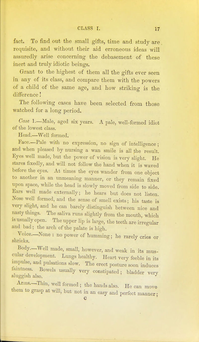 fact. To find out the small gifts, time and study are requisite, and without their aid erroneous ideas will assuredly arise concerning- the debasement of these inert and truly idiotic beings. Grrant to the highest of them all the gifts ever seen in any of its class, and compare them with the powers of a child of the same age, and how striking is the difference! The following cases have been selected from those watched for a long period. Case 1.—Male, aged six years. A pale, well-formed idiot of the lowest class. Head.—Well formed. Face.—Pale with no expression, no sign of intelligence ; and when pleased by nursing a wan smile is all the result. Eyes well made, but the power of vision is very slight. He stares fixedly, and wiU not foUow the hand when it is waved before the eyes. At times the eyes wander from one object to another in an immeaning manner, or they remain fixed upon space, while the head is slowly moved from side to side. Ears well made externaUy; he hears but does not Hsten. Nose weU formed, and the sense of smeU exists; his taste is very slight, and he can barely distinguish between nice and nasty things. The sahva runs slightly from the mouth, which as usually open. The upper Hp is large, the teeth are irregular and bad ; the arch of the palate is high. Voice.—None : no power of humming; he rarely cries or shrieks. Body .—Well made, smaU, however, and weak in its mus- cular development. Lungs healthy. Heart very feeble in its impulse, and pulsations slow. The erect posture soon induces iamtness. Bowels usually very constipated; bladder very sluggish also. Arms.-Thin, weU formed ; the hands also. He can move them to grasp at wUl, but not in an easy and perfect manner • C