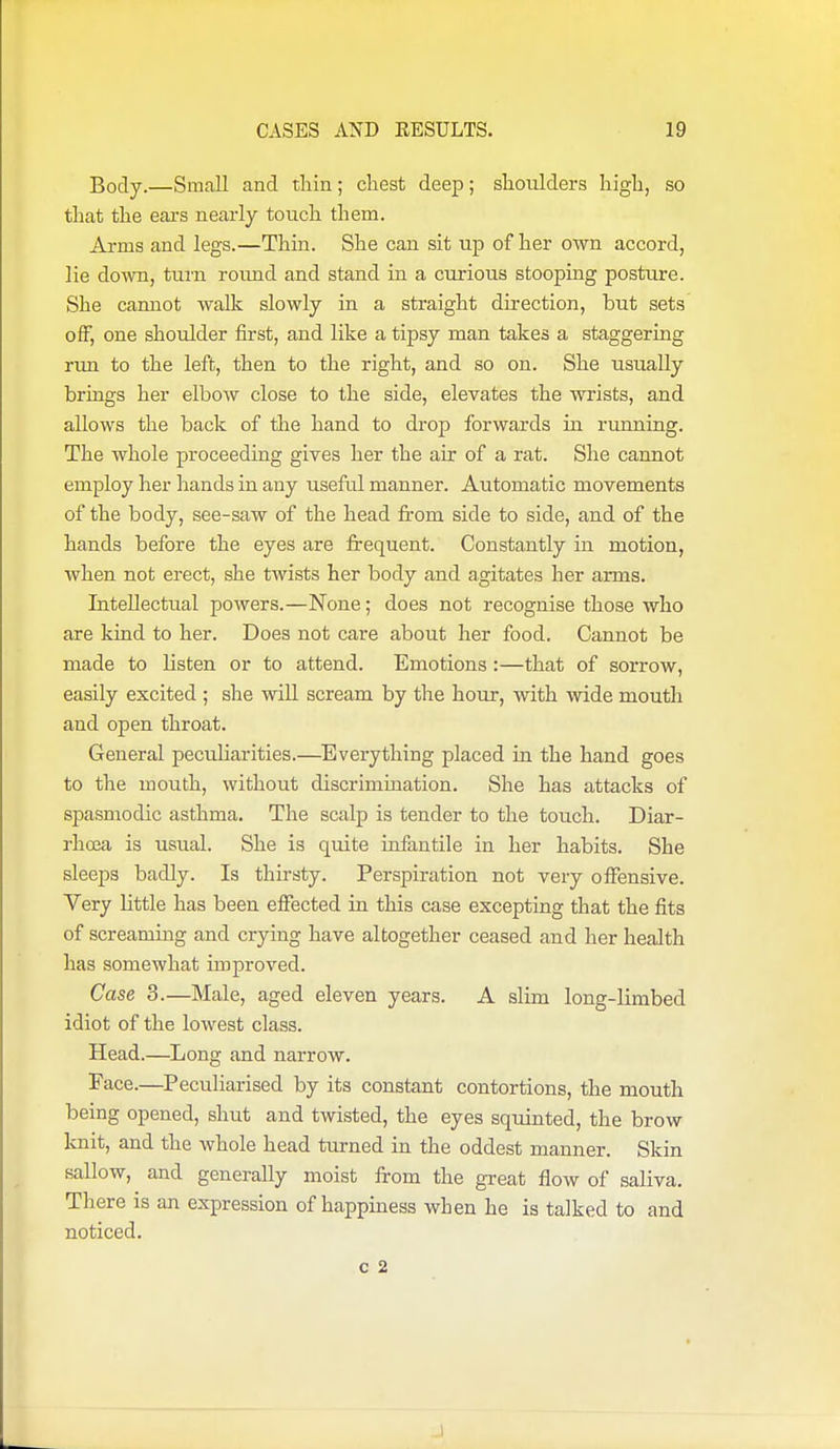 Body.—Small and thin; chest deep; shoulders high, so that the ears nearly touch them. Arms and legs.—Thin. She can sit up of her own accord, lie down, turn round and stand in a ciu-ious stooping posture. She cannot walk slowly in a straight direction, but sets off, one shoulder first, and like a tipsy man takes a staggering rmi to the left, then to the right, and so on. She usually brings her elbow close to the side, elevates the wrists, and allows the back of the hand to drop forwards in running. The whole proceeding gives her the air of a rat. She cannot employ her hands in any useful manner. Automatic movements of the body, see-saw of the head from side to side, and of the hands before the eyes are frequent. Constantly in motion, when not erect, she twists her body and agitates her arms. Intellectual powers.—None; does not recognise those who are kind to her. Does not care about her food. Cannot be made to listen or to attend. Emotions :—that of sorrow, easily excited ; she will scream by the hour, with wide mouth and open throat. General peculiarities.—Everything placed in the hand goes to the mouth, without discrimination. She has attacks of spasmodic asthma. The scalp is tender to the touch. Diar- rhcca is usual. She is quite infantile in her habits. She sleeps badly. Is thirsty. Perspiration not very offensive. Very little has been effected in this case excepting that the fits of screaming and crying have altogether ceased and her health has somewhat improved. Case 3.—Male, aged eleven years. A slim long-limbed idiot of the lowest class. Head.—Long and narrow. Face.—Peculiarised by its constant contortions, the mouth being opened, shut and twisted, the eyes squinted, the brow knit, and the whole head turned in the oddest manner. Skin sallow, and generally moist from the great flow of saliva. There is an expression of happiness when he is talked to and noticed. C 2 .1