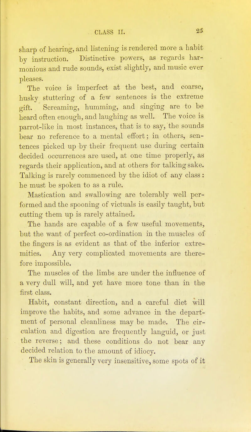 2$ sharp of hearing, and listening is rendered more a habit by instruction. Distinctive powers, as regards har- monious and rude sounds, exist slightly, and music ever pleases. The voice is imperfect at the best, and coarse, husky stuttering of a few sentences is the extreme gift. Screaming, humming, and singing are to be heard often enough, and laughing as well. The voice is parrot-like in most instances, that is to say, the sounds bear no reference to a mental effort; in others, sen- tences picked up by their frequent use during certain decided occurrences are used, at one time properly, aa regards their application, and at others for talking sake. Talking is rarely commenced by the idiot of any class : he must be spoken to as a rule. Mastication and swallowing are tolerably well per- formed and the spooning of victuals is easily taught, but cutting them up is rarely attained. The hands are capable of a few useful movements, but the want of perfect co-ordination in the muscles of the fingers is as evident as that of the inferior extre- mities. Any very complicated movements are there- fore impossible. The muscles of the limbs are under the influence of a very dull will, and yet have more tone than in the first class. Habit, constant direction, and a careful diet will improve the habits, and some advance in the depart- ment of personal cleanliness may be made. The cir- culation and digestion are frequently languid, or just the reverse; and these conditions do not bear any decided relation to the amount of idiocy. The skin is generally very insensitive, some spots of it