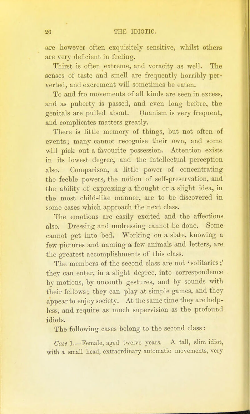 are however often exquisitely sensitive, whilst others are very deficient in feeling. Thirst is often extreme, and voracity as well. The senses of taste and smell are frequently horribly per- verted, and excrement will sometimes be eaten. To and fro movements of all kinds are seen in excess, and as puberty is passed, and even long before, the genitals are pulled about. Onanism is very frequent, and complicates matters greatly. There is little memory of things, but not often of events; many cannot recognise their own, and some will pick out a favourite possession. Attention exists in its lowest degree, and the intellectual perception also. Comparison, a little power of concentrating the feeble powers, the notion of self-preservation, and the ability of expressing a thought or a slight idea, in the most child-like manner, are to be discovered in some cases which approach the next class. The emotions are easily excited and the affections also. Dressing and undressing cannot be done. Some cannot get into bed. Working on a slate, knowing a few pictures and naming a few animals and letters, are the greatest accomplishments of this class. The members of the second class are not ' solitaries;' they can enter, in a slight degree, into correspondence by motions, by uncouth gestures, and by sounds with their fellows; they can play at simple games, and they appear to enj oy society. At the same time they are help- less, and require as much supervision as the profound idiots. The following cases belong to the second class: Case 1.—Female, aged twelve years. A tall, slim idiot, %vith a small head, extraordinary automatic movements, very