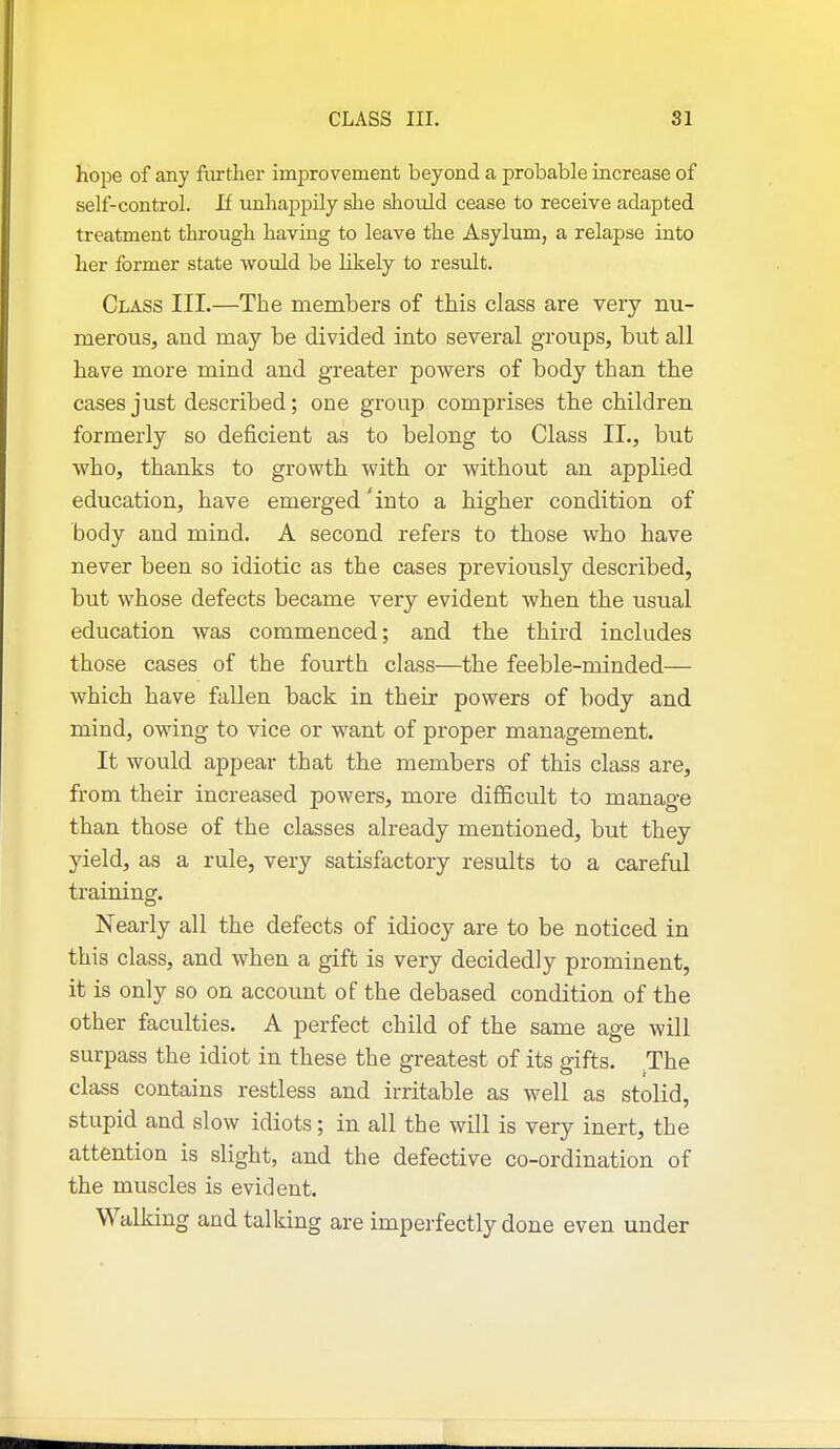 hope of any further improvement beyond a probable increase of self-control. If unhappily she should cease to receive adapted treatment through having to leave the Asylum, a relapse into her former state would be likely to result. Class III.—The members of this class are very nu- merous, and may be divided into several groups, but all have more mind and greater powers of body than the cases just described; one group comprises the children formerly so deficient as to belong to Class II., but who, thanks to growth with or without an applied education, have emerged 'into a higher condition of body and mind. A second refers to those who have never been so idiotic as the cases previously described, but whose defects became very evident when the usual education was commenced; and the third includes those cases of the fourth class—the feeble-minded— which have fallen back in their powers of body and mind, owing to vice or want of proper management. It would appear that the members of this class are, from their increased powers, more diflScult to manage than those of the classes already mentioned, but they yield, as a rule, very satisfactory results to a careful training. Nearly all the defects of idiocy are to be noticed in this class, and when a gift is very decidedly prominent, it is only so on account of the debased condition of the other faculties. A perfect child of the same age will surpass the idiot in these the greatest of its gifts. The class contains restless and irritable as well as stolid, stupid and slow idiots; in all the will is very inert, the attention is slight, and the defective co-ordination of the muscles is evident. Walking and talking are imperfectly done even under