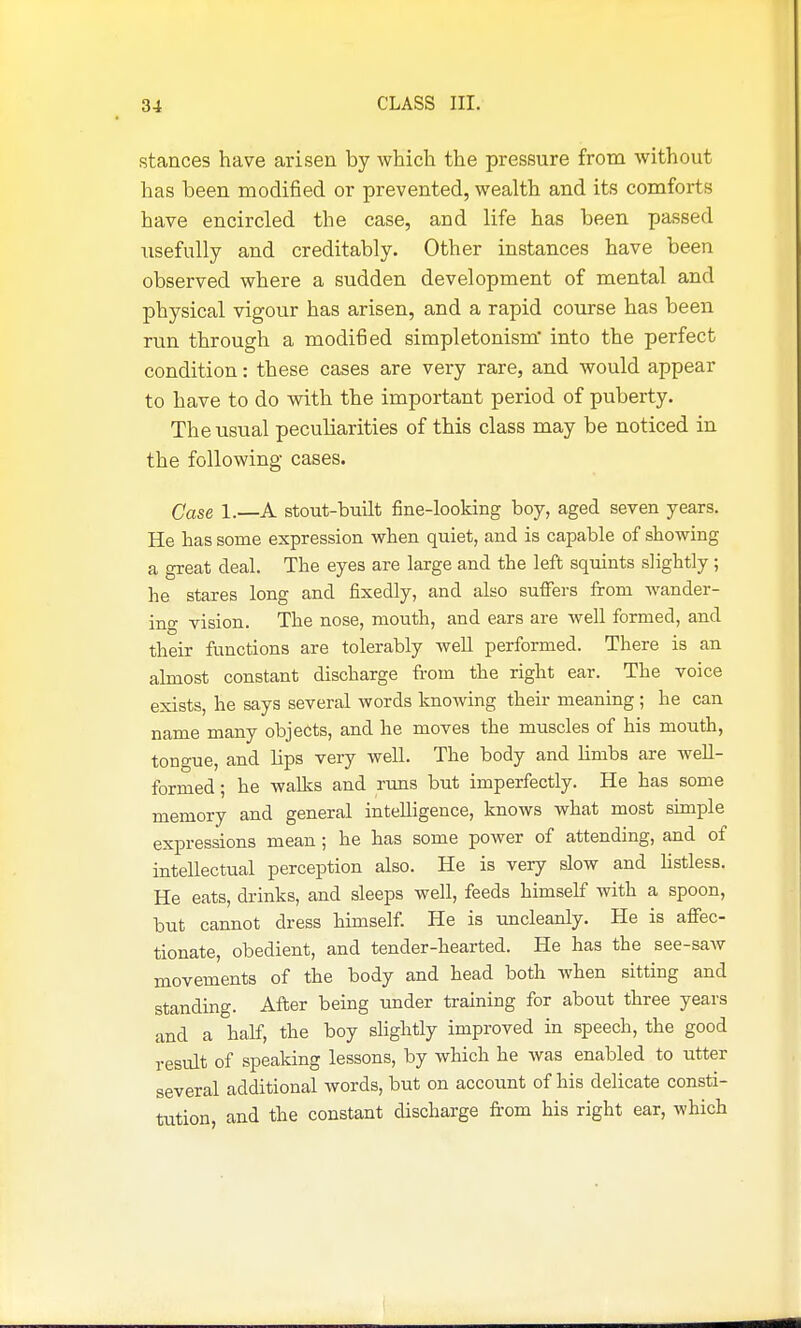 stances have arisen by which the pressure from without has been modified or prevented, wealth and its comforts have encircled the case, and life has been passed usefully and creditably. Other instances have been observed where a sudden development of mental and physical vigour has arisen, and a rapid course has been run through a modified simpletonism* into the perfect condition: these cases are very rare, and would appear to have to do with the important period of puberty. The usual peculiarities of this class may be noticed in the following cases. Case 1.—A stout-built fine-looking boy, aged seven years. He has some expression when quiet, and is capable of showing a great deal. The eyes are large and the left squints slightly ; he stares long and fixedly, and also suffers fi-om wander- ing vision. The nose, mouth, and ears are well formed, and their functions are tolerably well performed. There is an almost constant discbarge from the right ear. The voice exists, he says several words knowing their meaning ; he can name many objects, and he moves the muscles of his mouth, tongue, and Hps very well. The body and limbs axe well- formed ; he walks and runs but imperfectly. He has some memory and general intelligence, knows what most simple expressions mean ; he has some power of attending, and of intellectual perception also. He is very slow and hstless. He eats, drinks, and sleeps well, feeds himself with a spoon, but cannot dress himself. He is uncleanly. He is affec- tionate, obedient, and tender-hearted. He has the see-saw movements of the body and head both when sitting and standing. After being under training for about three years and a half, the boy slightly improved in speech, the good result of speaking lessons, by which he was enabled to utter several additional words, but on account of his delicate consti- tution, and the constant discharge fi-om his right ear, which