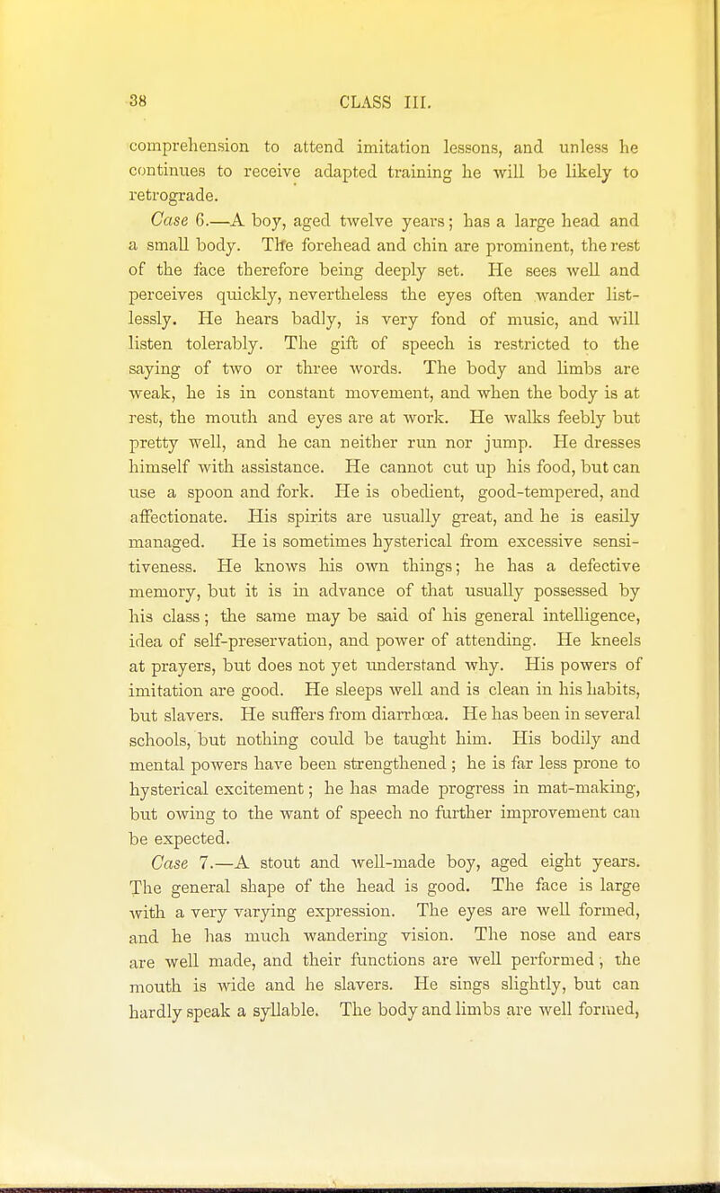 comprehension to attend imitation lessons, and unless he continues to receive adapted training he will be likely to retrograde. Case 6.—A boy, aged twelve years; has a large head and a small body. The forehead and chin are prominent, the rest of the face therefore being deeply set. He sees well and perceives quickly, nevertheless the eyes often wander list- lessly. He hears badly, is very fond of music, and will listen tolerably. The gift of speech is restricted to the saying of two or three Avords. The body and limbs are weak, he is in constant movement, and when the body is at rest, the mouth and eyes are at work. He walks feebly but pretty well, and he can neither run nor jump. He dresses himself with assistance. He cannot cut up his food, but can use a spoon and fork. He is obedient, good-tempered, and affectionate. His spirits are usually great, and he is easily managed. He is sometimes hysterical from excessive sensi- tiveness. He knows his own things; he has a defective memory, but it is in advance of that usually possessed by his class; the same may be said of his general intelligence, idea of self-preservation, and power of attending. He kneels at prayers, but does not yet understand why. His powers of imitation are good. He sleeps well and is clean in his habits, but slavers. He suffers from diaiThcea. He has been in several schools, but nothing could be taught him. His bodily and mental powers have been strengthened ; he is far less prone to hysterical excitement; he has made progress in mat-making, but owing to the want of speech no farther improvement can be expected. Case 7.—A stout and well-made boy, aged eight years. The general shape of the head is good. The face is large with a very varying expression. The eyes are well formed, and he has much wandering vision. The nose and ears are well made, and their functions are well performed; the mouth is Avide and he slavers. He sings slightly, but can hardly speak a syllable. The body and limbs are well formed,