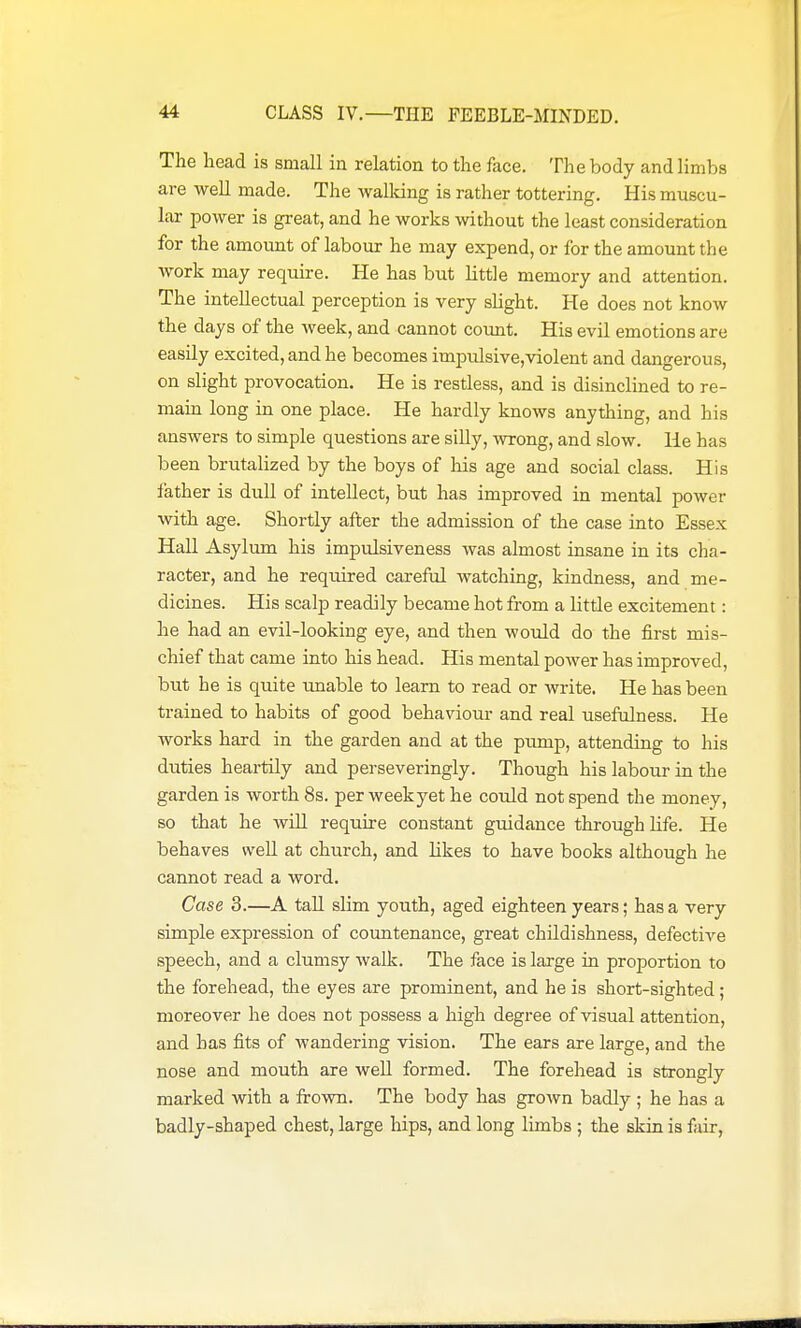 The head is small in relation to the face. The body and limbs are well made. The walldng is rather tottering. His muscu- lar power is great, and he works without the least consideration for the amount of labour he may expend, or for the amount the work may require. He has but little memory and attention. The intellectual perception is very slight. He does not know the days of the week, and cannot count. His evil emotions are easily excited, and he becomes impulsive,violent and dangerous, on slight provocation. He is restless, and is disinclined to re- main long in one place. He hardly knows anything, and his answers to simple questions are siUy, \An:ong, and slow. He has been brutalized by the boys of his age and social class. His father is dull of intellect, but has improved in mental power with age. Shortly after the admission of the case into Essex Hall Asylum his impulsiveness was almost insane in its cha- racter, and he required careful watching, kindness, and me- dicines. His scalp readily became hot from a little excitement: he had an evil-looking eye, and then would do the first mis- chief that came into his head. His mental power has improved, but he is quite unable to learn to read or write. He has been trained to habits of good behaviour and real usefulness. He works hard in the garden and at the pump, attending to his duties heartily and perseveringly. Though his labour in the garden is worth 8s. per week yet he could not spend the money, so that he wiU require constant guidance through Kfe. He behaves well at church, and likes to have books although he cannot read a word. Case 3.—A taU slim youth, aged eighteen years; has a very simple expression of countenance, great childishness, defective speech, and a clumsy walk. The face is large in proportion to the forehead, the eyes are prominent, and he is short-sighted ; moreover he does not possess a high degree of visual attention, and has fits of wandering vision. The ears are large, and the nose and mouth are well formed. The forehead is strongly marked with a frown. The body has grown badly ; he has a badly-shaped chest, large hips, and long limbs ; the skin is fair,